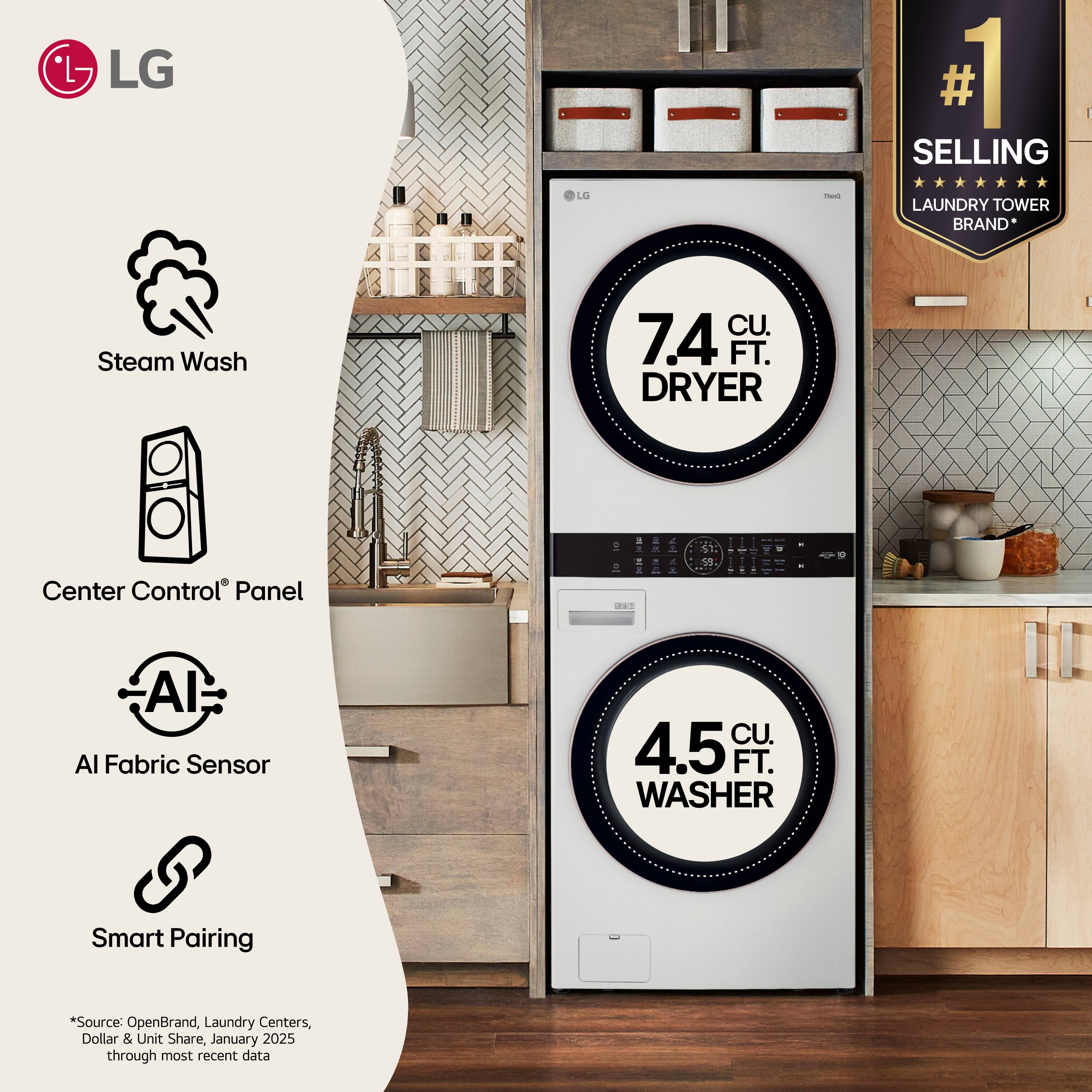 LG

1 SELLING
G
ThinQ
LAUNDRY TOWER BRAND*
Steam Wash
CU. 7.4 FT. DRYER
Center Control Panel
AI Fabric Sensor
CU. 4.5 FT. WASHER
Smart Pairing

*Source: OpenBrand, Laundry Centers, Dollar & Unit Share, January 2025 through most recent data