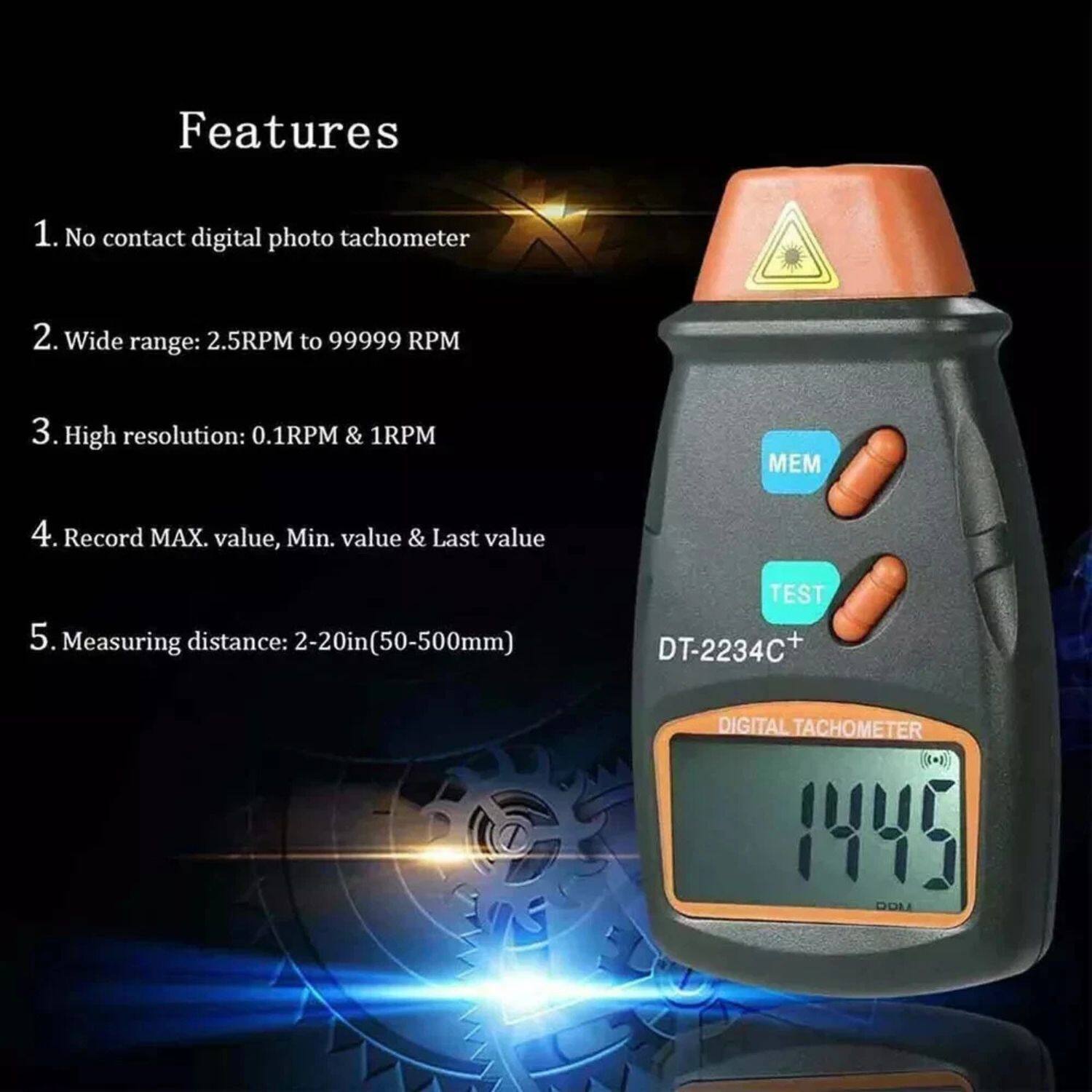Features

1. No contact digital photo tachometer
2. Wide range: 2.5RPM to 99999 RPM
3. High resolution: 0.1RPM & 1RPM
4. Record MAX value, Min value & Last value
5. Measuring distance: 2-20in (50-500mm)

TEST DT-2234C+ DIGITAL TACHOMETER 1445 RPM