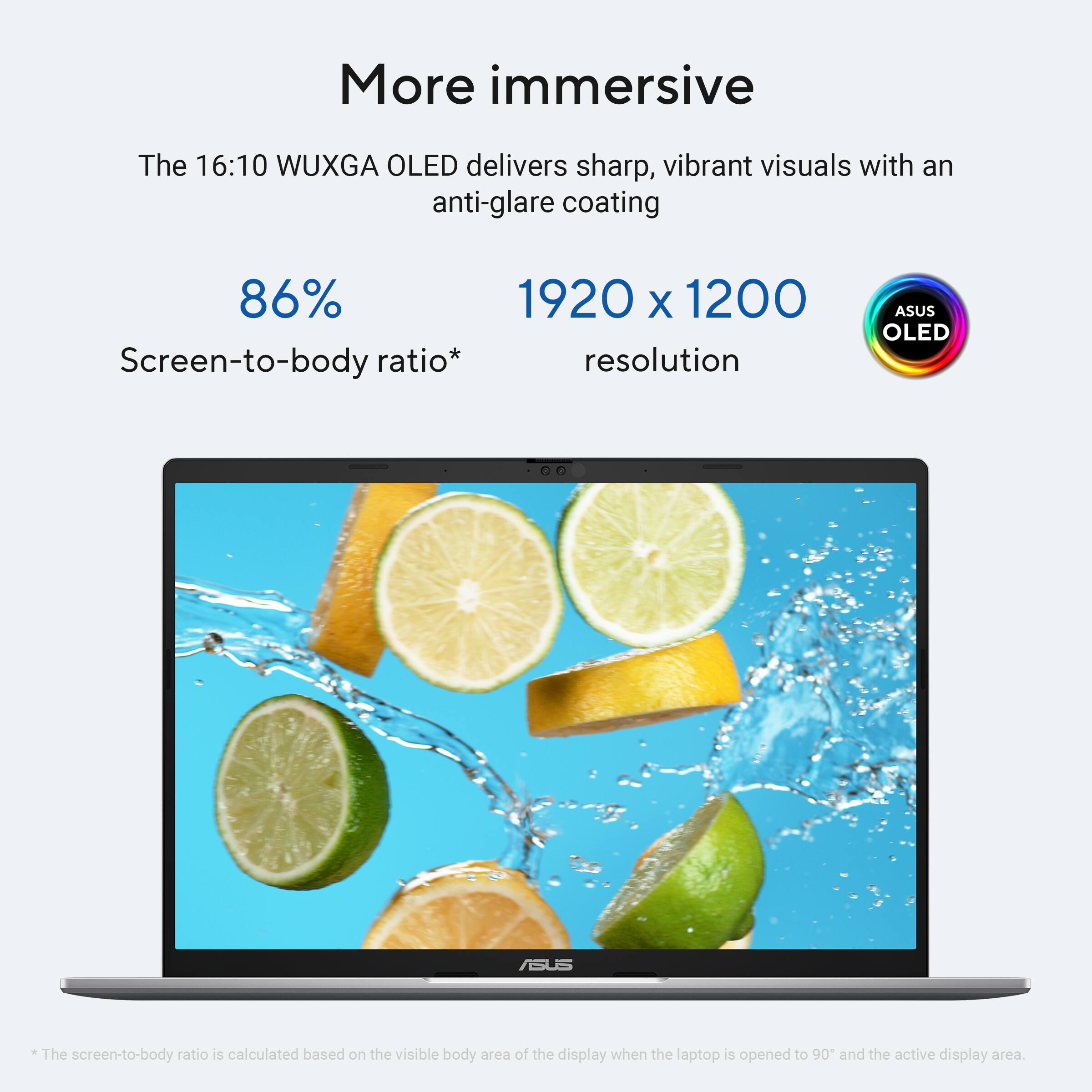 More immersive

The 16:10 WUXGA OLED delivers sharp, vibrant visuals with an anti-glare coating

86% Screen-to-body ratio*

1920 x 1200 resolution

ASUS OLED

*The screen-to-body ratio is calculated based on the visible body area of the display when the laptop is opened to 90° and the active display area.