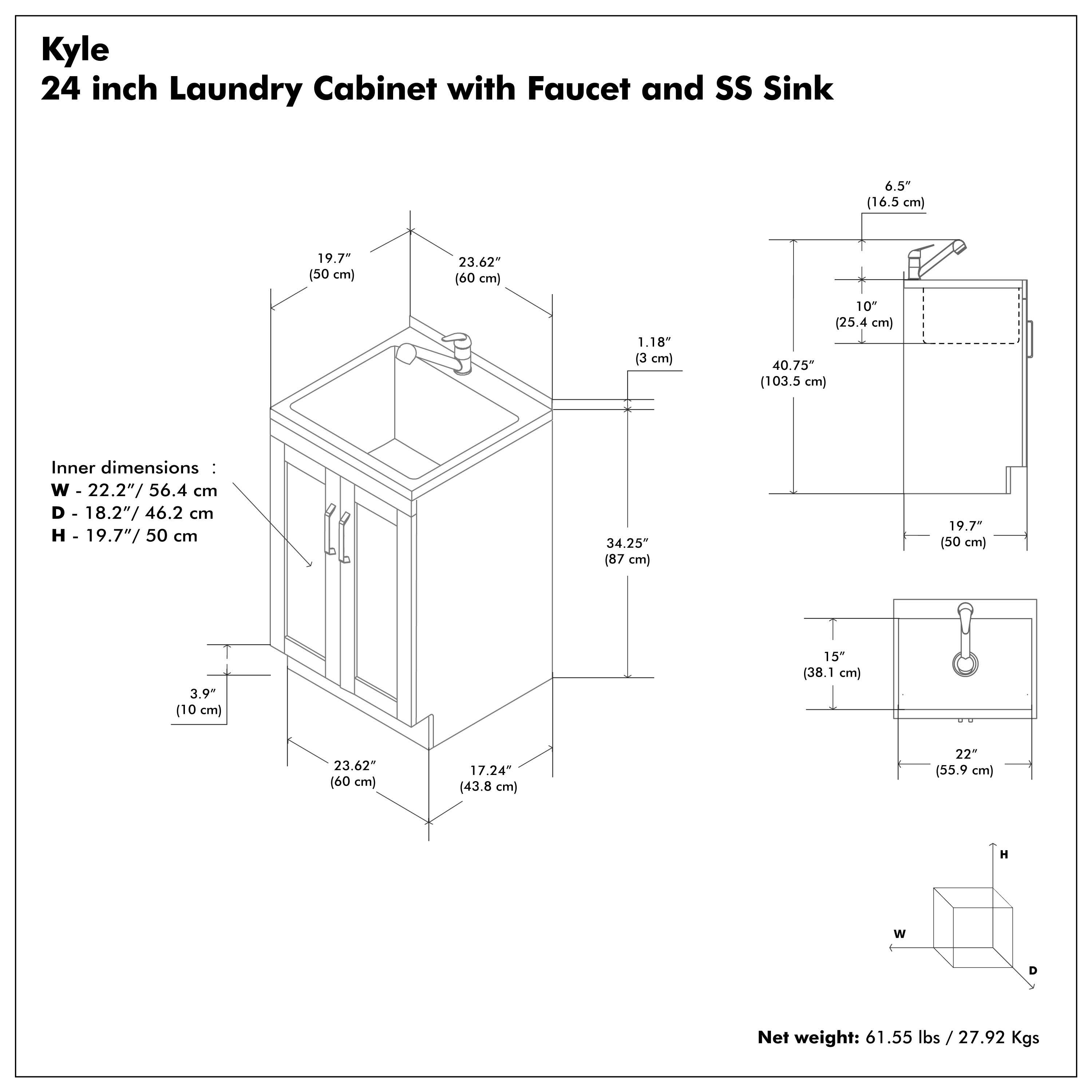 Kyle  
24 inch Laundry Cabinet with Faucet and SS Sink  

Inner dimensions:  
W - 22.2" / 56.4 cm  
D - 18.2" / 46.2 cm  
H - 19.7" / 50 cm  

Net weight: 61.55 lbs / 27.92 Kgs  

- 19.7" (50 cm)  
- 23.62" (60 cm)  
- 1.18" (3 cm)  
- 10" (25.4 cm)  
- 40.75" (103.5 cm)  
- 34.25" (87 cm)  
- 15" (38.1 cm)  
- 23.62" (60 cm)  
- 17.24" (43.8 cm)  
- 22" (55.9 cm)  
- 6.5" (16.5 cm)  
- 10" (25.4 cm)  
- 19.7" (50 cm)  
- 3.9" (10 cm)  
- 3.9" (10 cm)  
- 3.9" (10 cm)  
- 3.9" (10 cm)  
- 3.9" (10 cm)  
- 3.9" (10 cm)  
- 3.9" (10 cm)  
- 3.9" (10 cm)  
- 3.9" (10 cm)  
- 3.9" (10 cm)  
- 3.9" (10 cm)  
- 3.9" (10 cm)  
- 3.9" (10 cm)  
- 3.9" (10 cm)  
- 3.9" (10 cm)  
- 3.9" (10 cm)  
- 3.9" (10 cm)  
- 3.9" (10 cm)  
- 3.9" (10 cm)  
- 3.9" (10 cm)  
- 3.9" (10