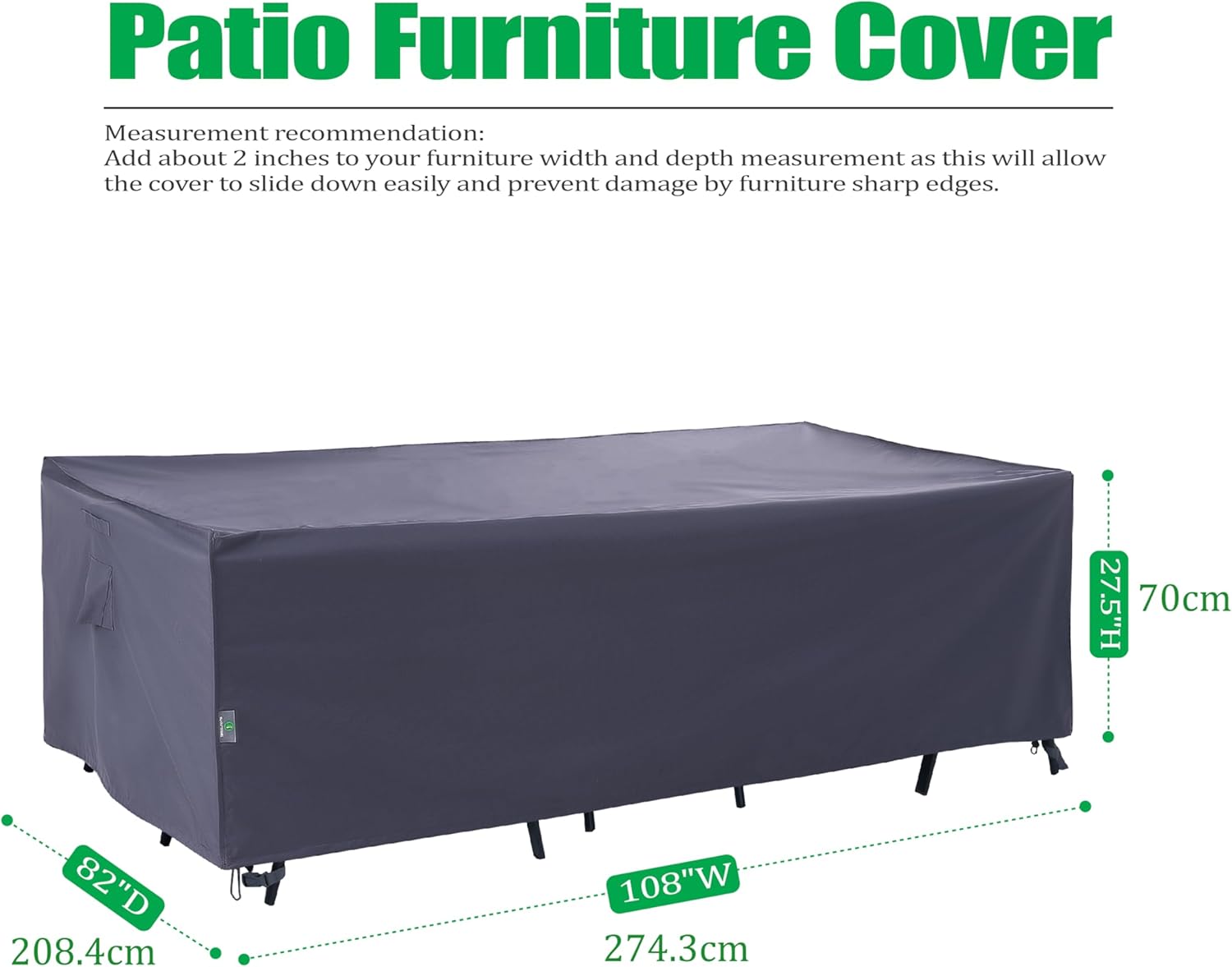 Patio Furniture Cover

Measurement recommendation: Add about 2 inches to your furniture width and depth measurement as this will allow the cover to slide down easily and prevent damage by furniture sharp edges.

27.5"H 70cm  
82"D 208.4cm  
108"W 274.3cm