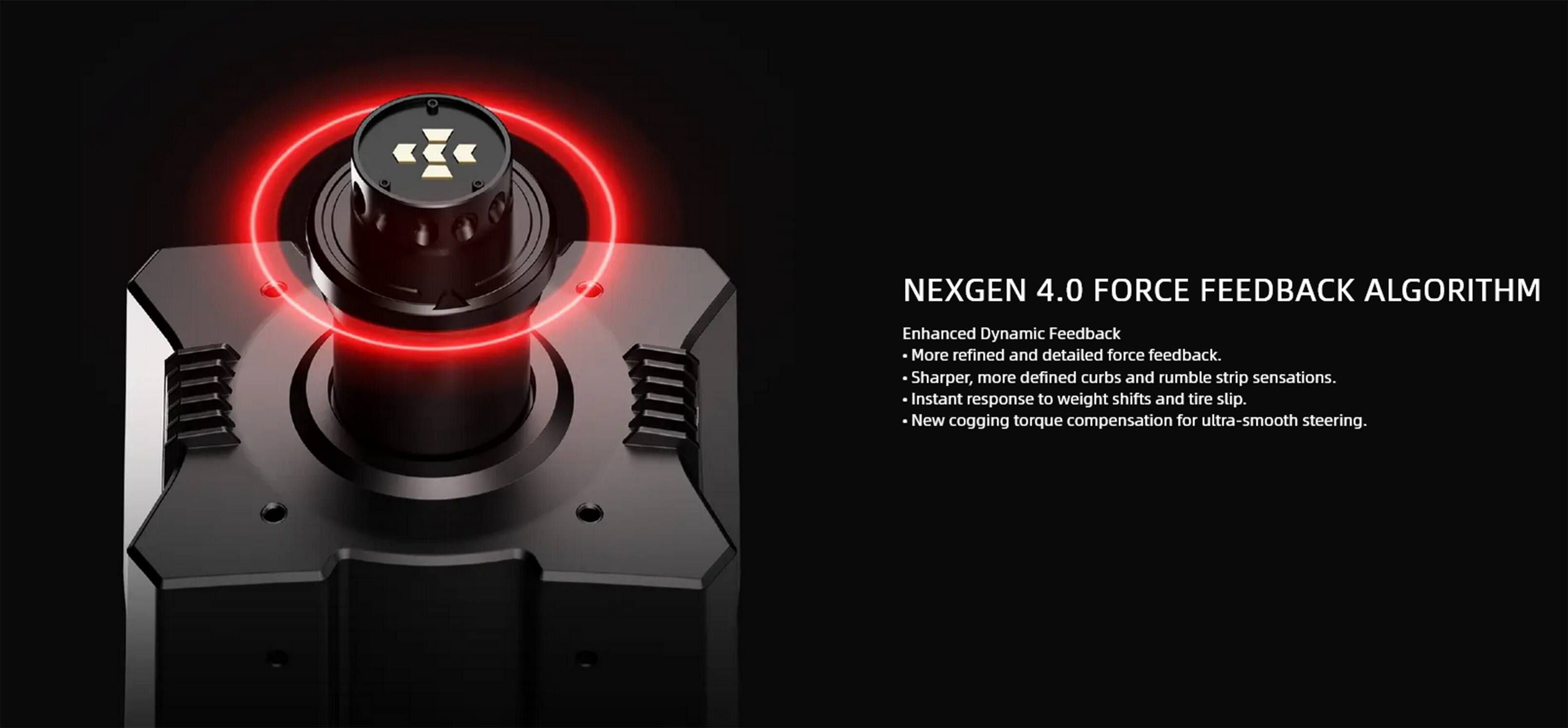 NEXGEN 4.0 FORCE FEEDBACK ALGORITHM

Enhanced Dynamic Feedback

- More refined and detailed force feedback.
- Sharper, more defined curbs and rumble strip sensations.
- Instant response to weight shifts and tire slip.
- New cogging torque compensation for ultra-smooth steering.