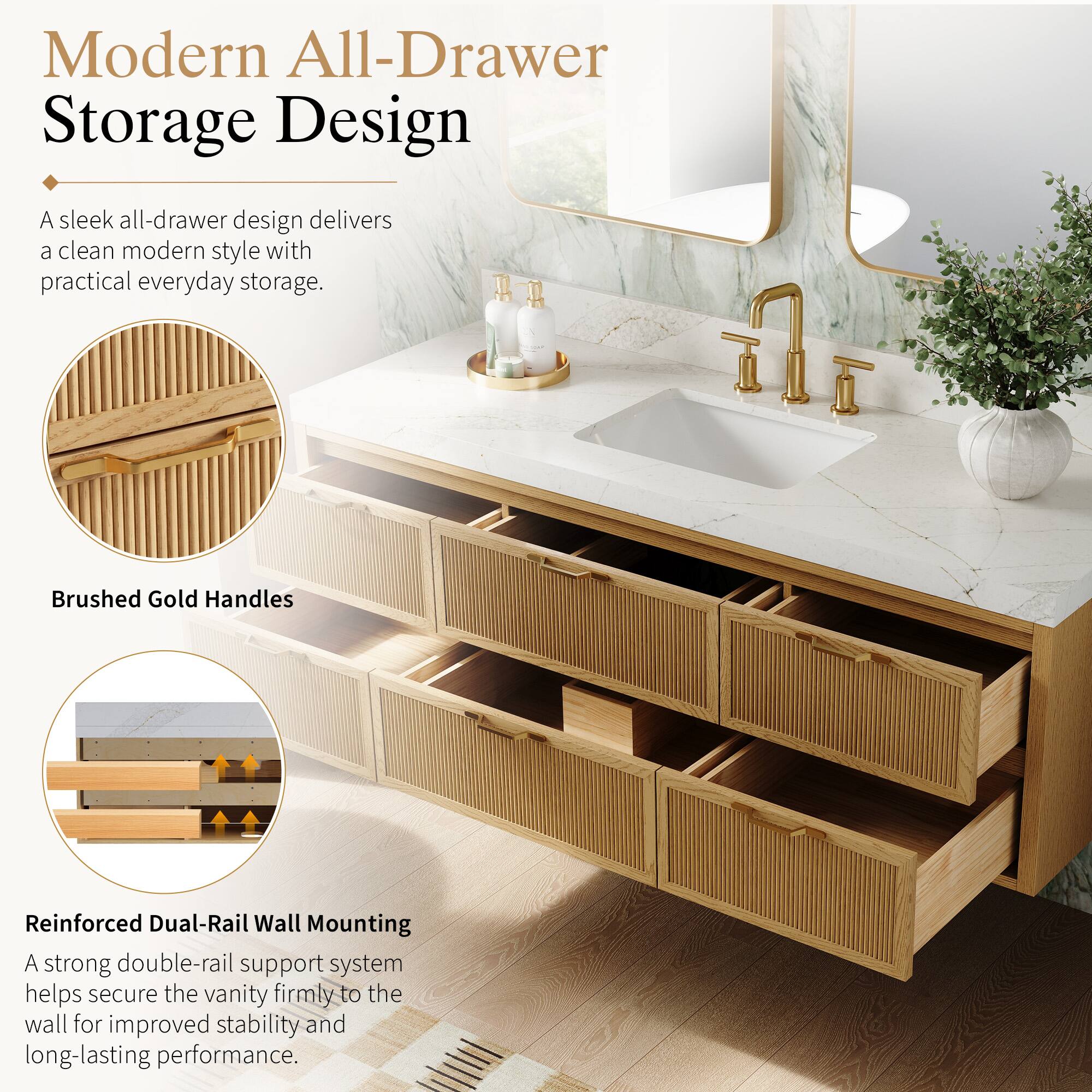 Modern All-Drawer Storage Design

A sleek all-drawer design delivers a clean modern style with practical everyday storage.

Brushed Gold Handles

Reinforced Dual-Rail Wall Mounting

A strong double-rail support system helps secure the vanity firmly to the wall for improved stability and long-lasting performance.