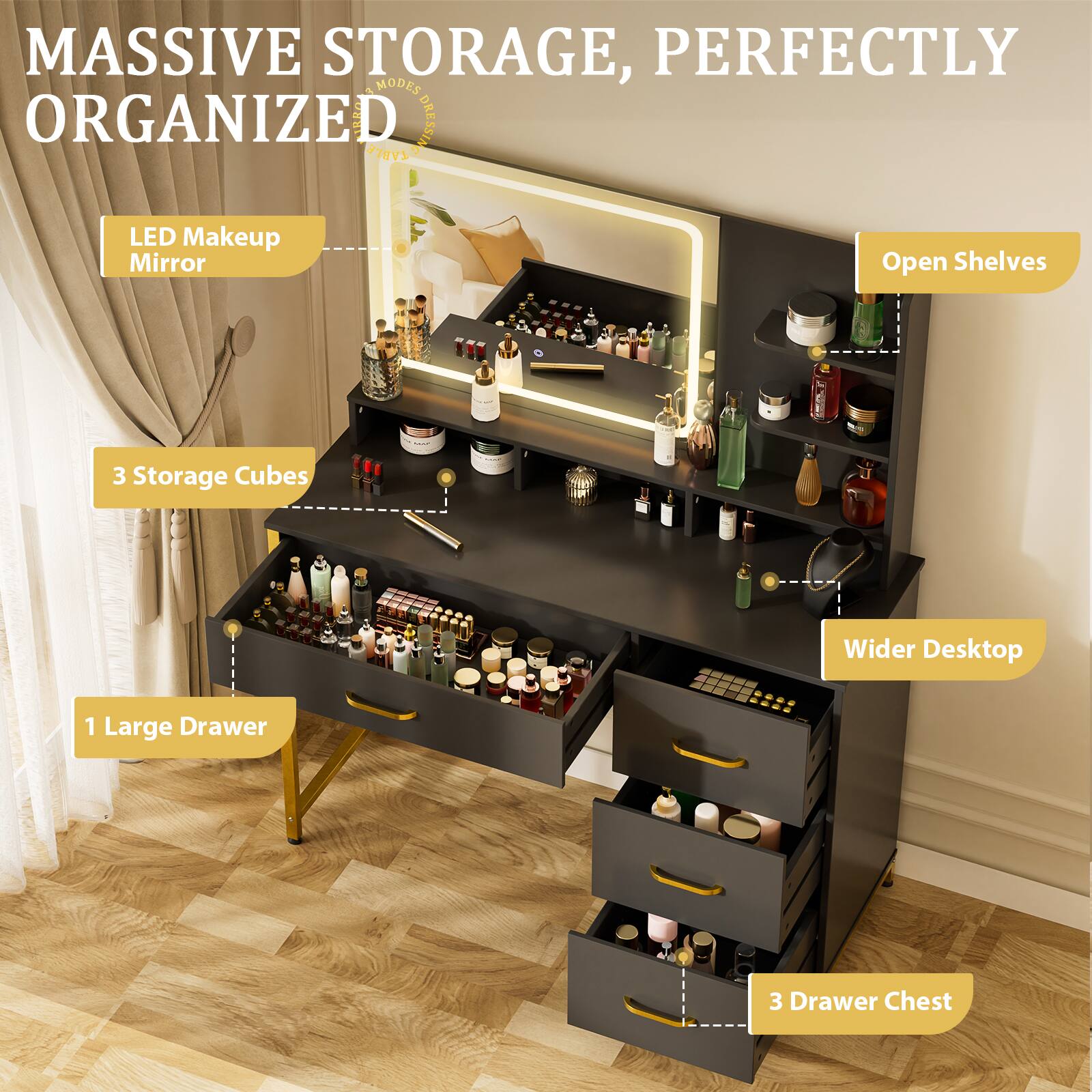 MASSIVE STORAGE, PERFECTLY ORGANIZED

- LED Makeup Mirror
- 3 Storage Cubes
- 1 Large Drawer
- 3 Drawer Chest
- Open Shelves
- Wider Desktop