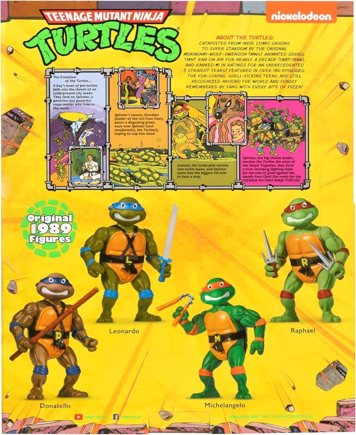 TEENAGE MUTANT NINJA TURTLES

nickelodeon

ABOUT THE TURTLES:
CATAPULTED FROM INDIE COMIC ORIGINS TO SUPER STARDOM BY THE ORIGINAL MURAKAMI-WOLF-SWENSON (MWS) ANIMATED SERIES. TMNT RAN ON AIR FOR NEARLY A DECADE (1987-1996), AND RANKED #1 IN RATINGS FOR AN UNPRECEDENTED 5 STRAIGHT YEARS! FEATURED IN OVER 190 EPISODES. THE FUN-LOVING, SHELL-KICKING TEENS ARE STILL RECOGNIZED AROUND THE WORLD AND FONDLY REMEMBERED BY FANS WITH EVERY BITE OF PIZZA!

The Evolution of the Turtles...
A boy's bowl of pet turtles falls into the stench of an underground city sewer. They land on Splinter, a penniless but powerful ninja master who lives in the muck.

Splinter's enemy, Shredder (leader of the evil Foot Clan), pours a vat of his disgusting green ooze over Splinter (and accidentally, the Turtles), hoping to top him dead. Instead, the turtle pets