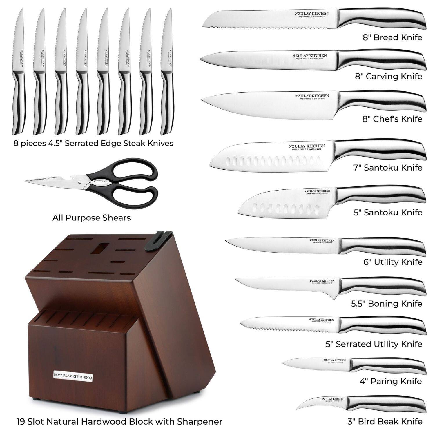 **XZULAY KITCHEN**

- 8" Bread Knife
- 8" Carving Knife
- 8" Chef's Knife
- 7" Santoku Knife
- 5" Santoku Knife
- 6" Utility Knife
- 5.5" Boning Knife
- 5" Serrated Utility Knife
- 4" Paring Knife
- 3" Bird Beak Knife

**8 pieces 4.5" Serrated Edge Steak Knives**

- All Purpose Shears

**19 Slot Natural Hardwood Block with Sharpener**