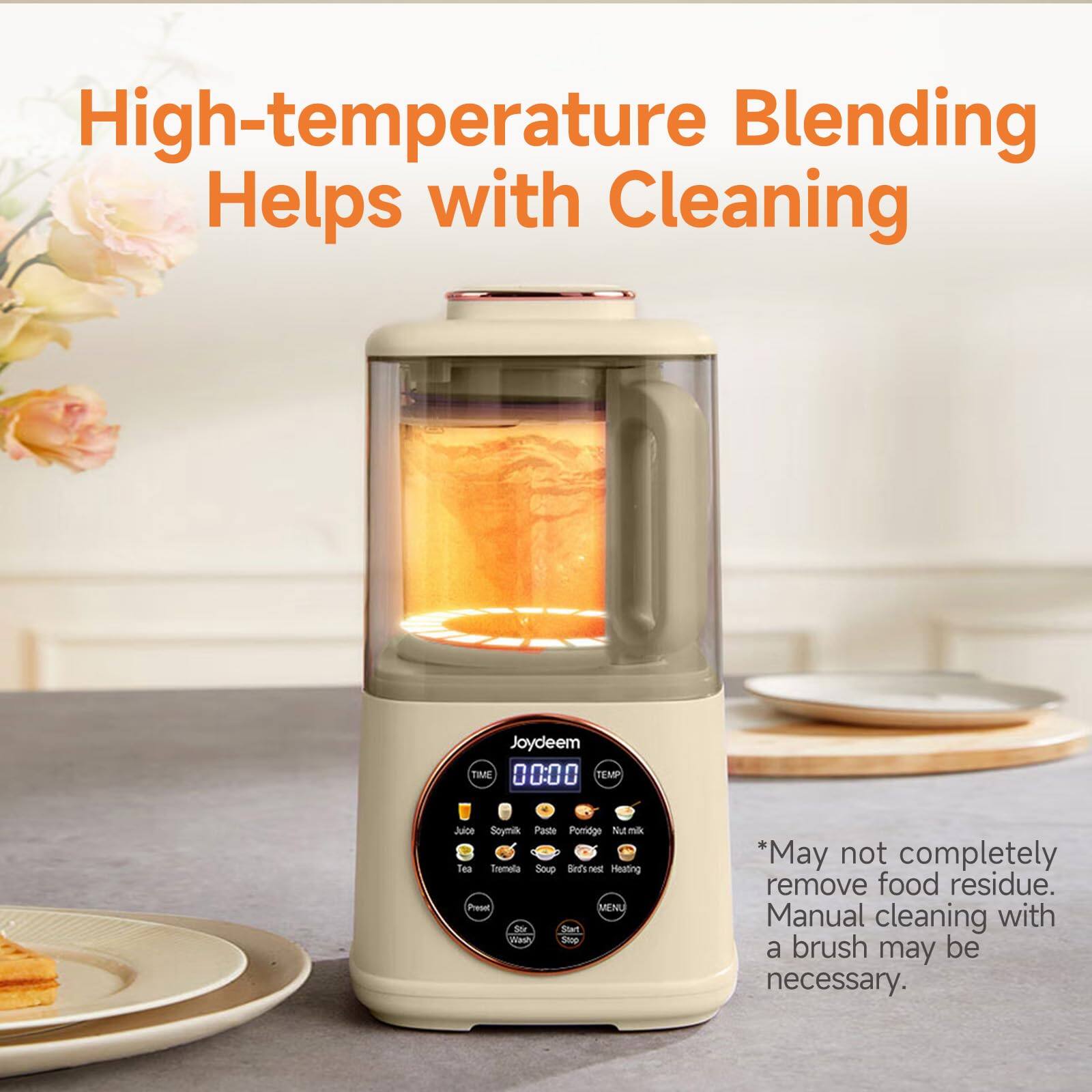 High-temperature Blending Helps with Cleaning

Joydeem TIME 0000 TEMP

Juice Soymilk Paste Porridge Nut milk Tea Tremela Soup Bird's nest Heating Preset MENU Stir Start Wash Stop

*May not completely remove food residue. Manual cleaning with a brush may be necessary.
