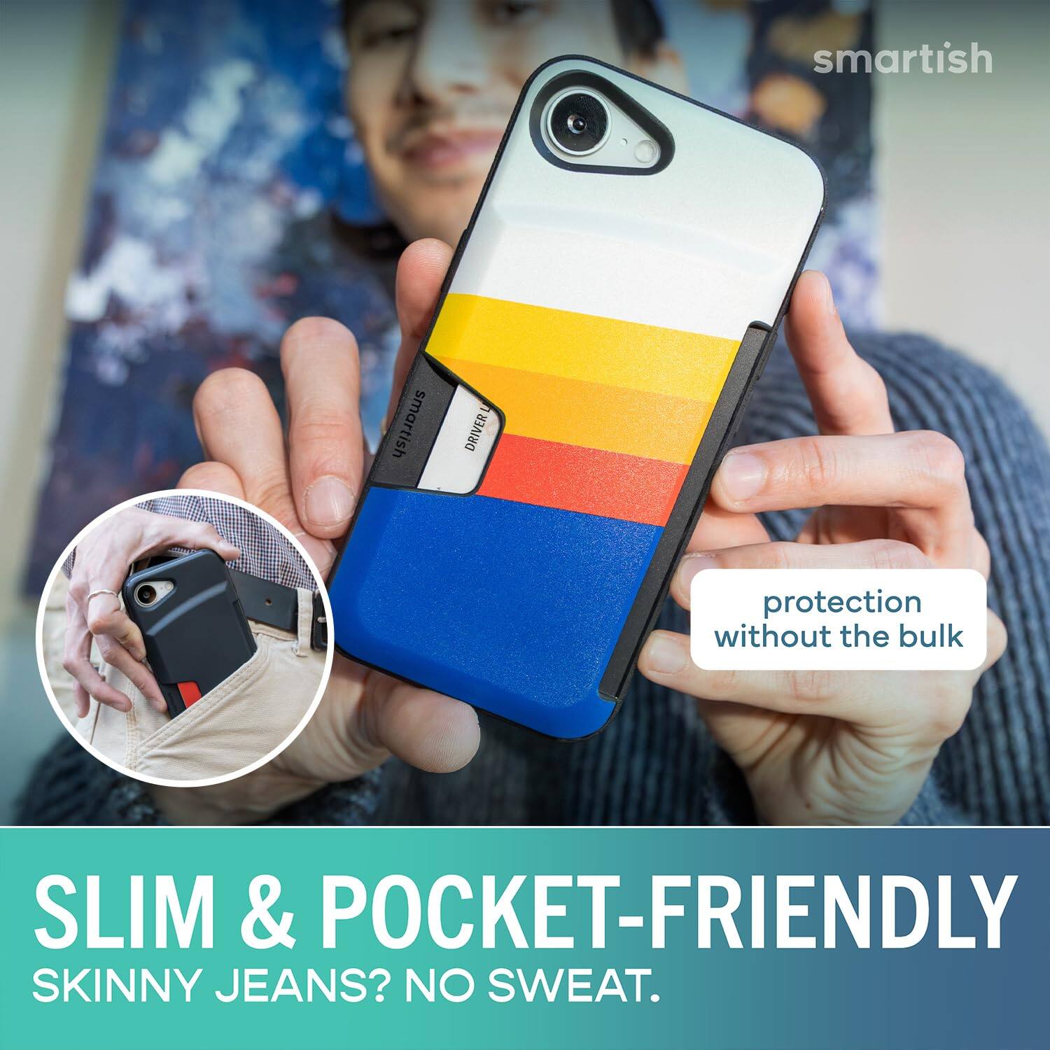 smartish  
DRIVER  
protection without the bulk  
SLIM & POCKET-FRIENDLY  
SKINNY JEANS? NO SWEAT.