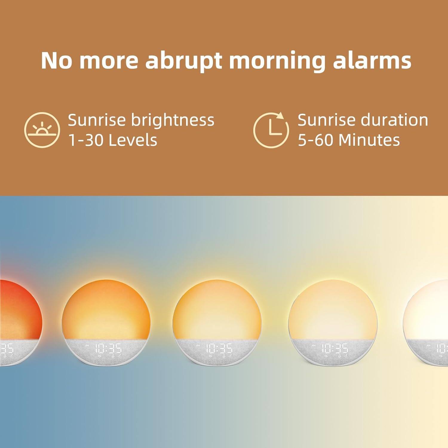 No more abrupt morning alarms

Sunrise brightness 1-30 Levels

Sunrise duration 5-60 Minutes

10:39 10:35 10:35