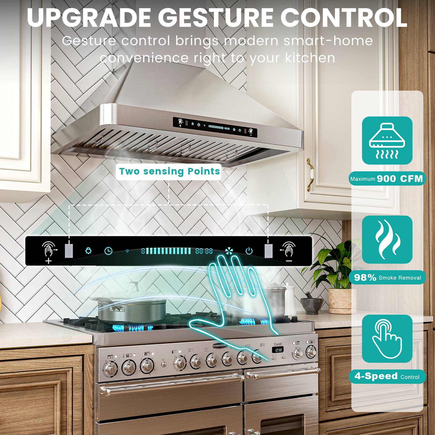 UPGRADE GESTURE CONTROL

Gesture control brings modern smart-home convenience right to your kitchen

- Two sensing Points
- Maximum 900 CFM
- 98% Smoke Removal
- 4-Speed Control