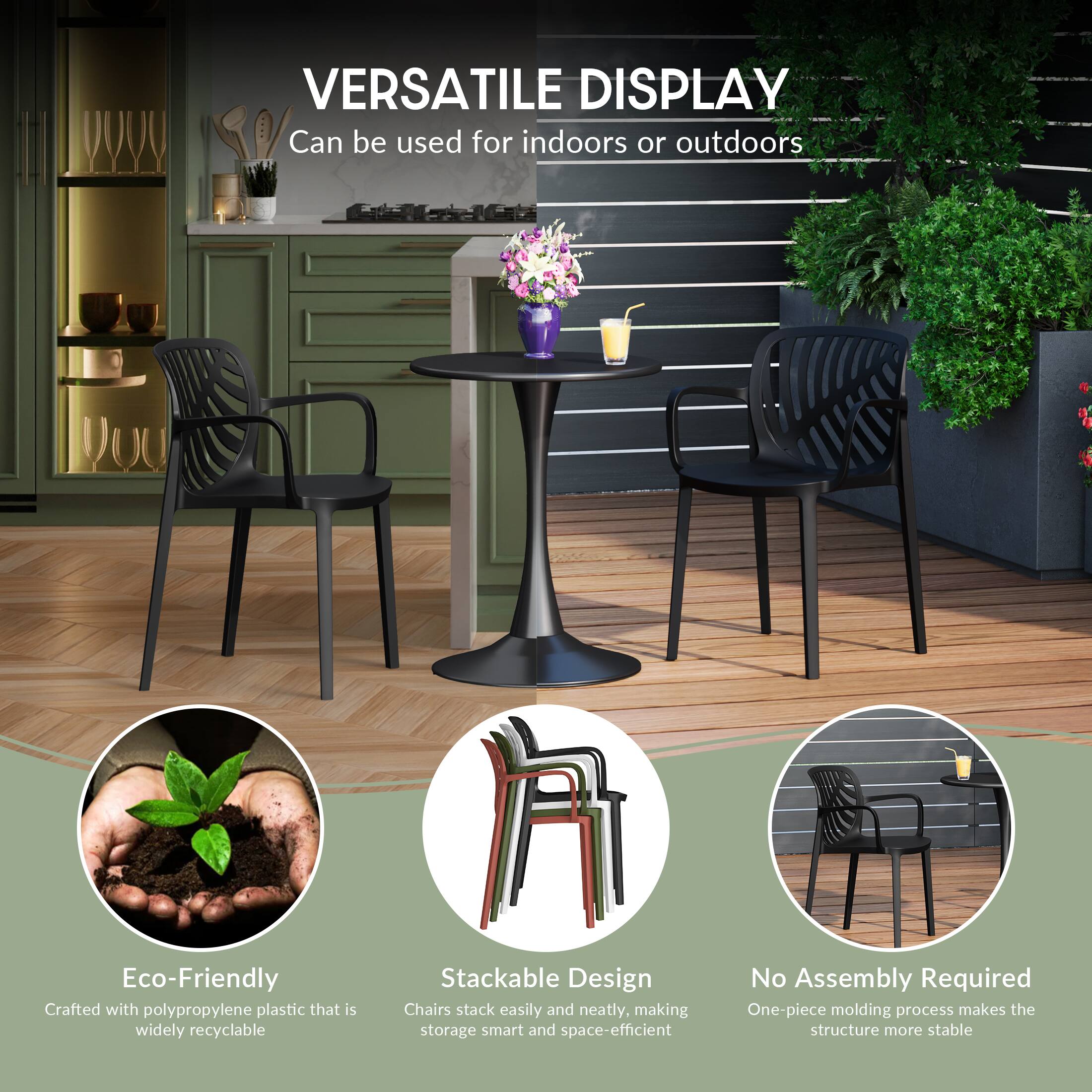 VERSATILE DISPLAY  
Can be used for indoors or outdoors

Eco-Friendly  
Crafted with polypropylene plastic that is widely recyclable

Stackable Design  
Chairs stack easily and neatly, making storage smart and space-efficient

No Assembly Required  
One-piece molding process makes the structure more stable