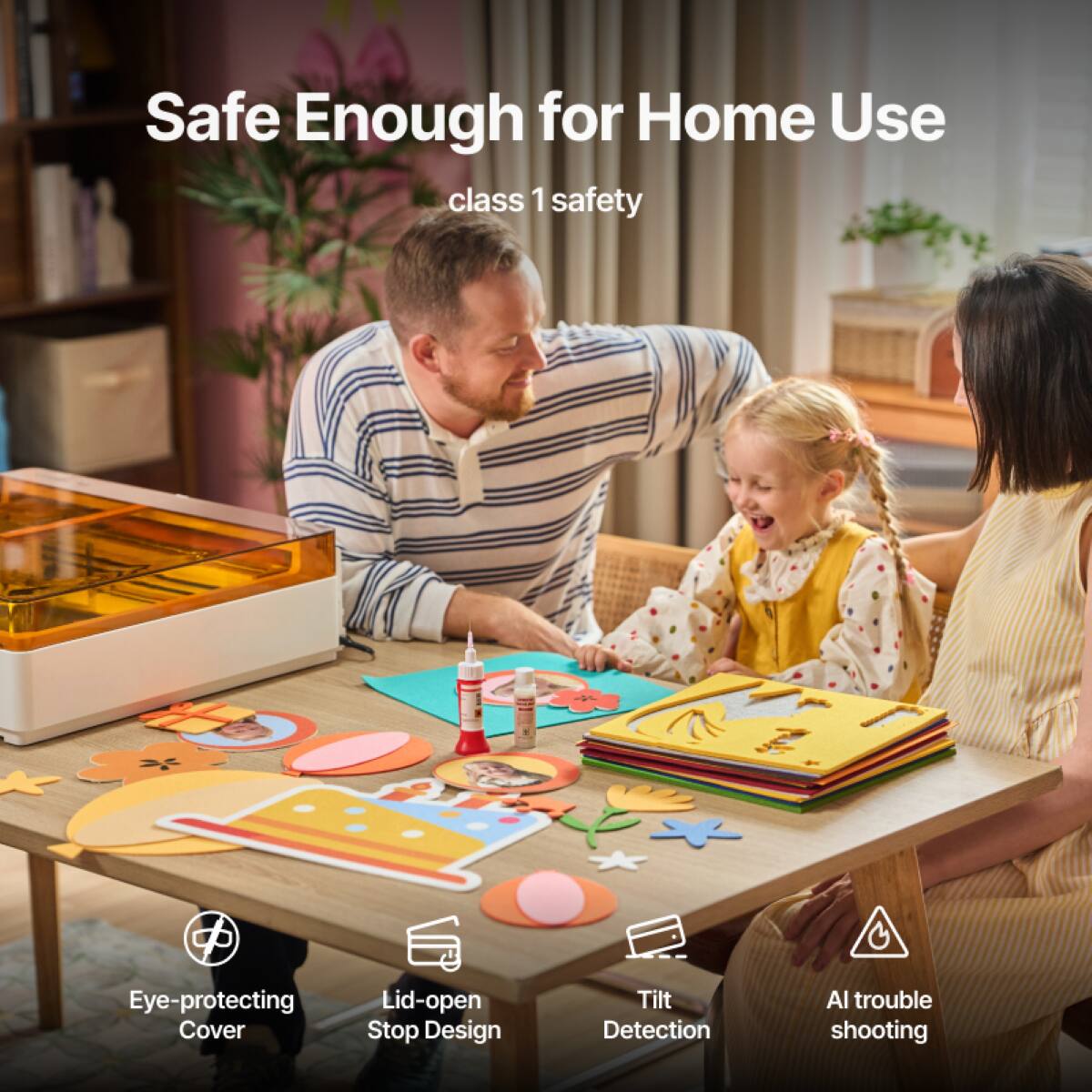 Safe Enough for Home Use  
class 1 safety  

Eye-protecting Cover  
Lid-open Stop Design  
Tilt Detection  
AI trouble shooting