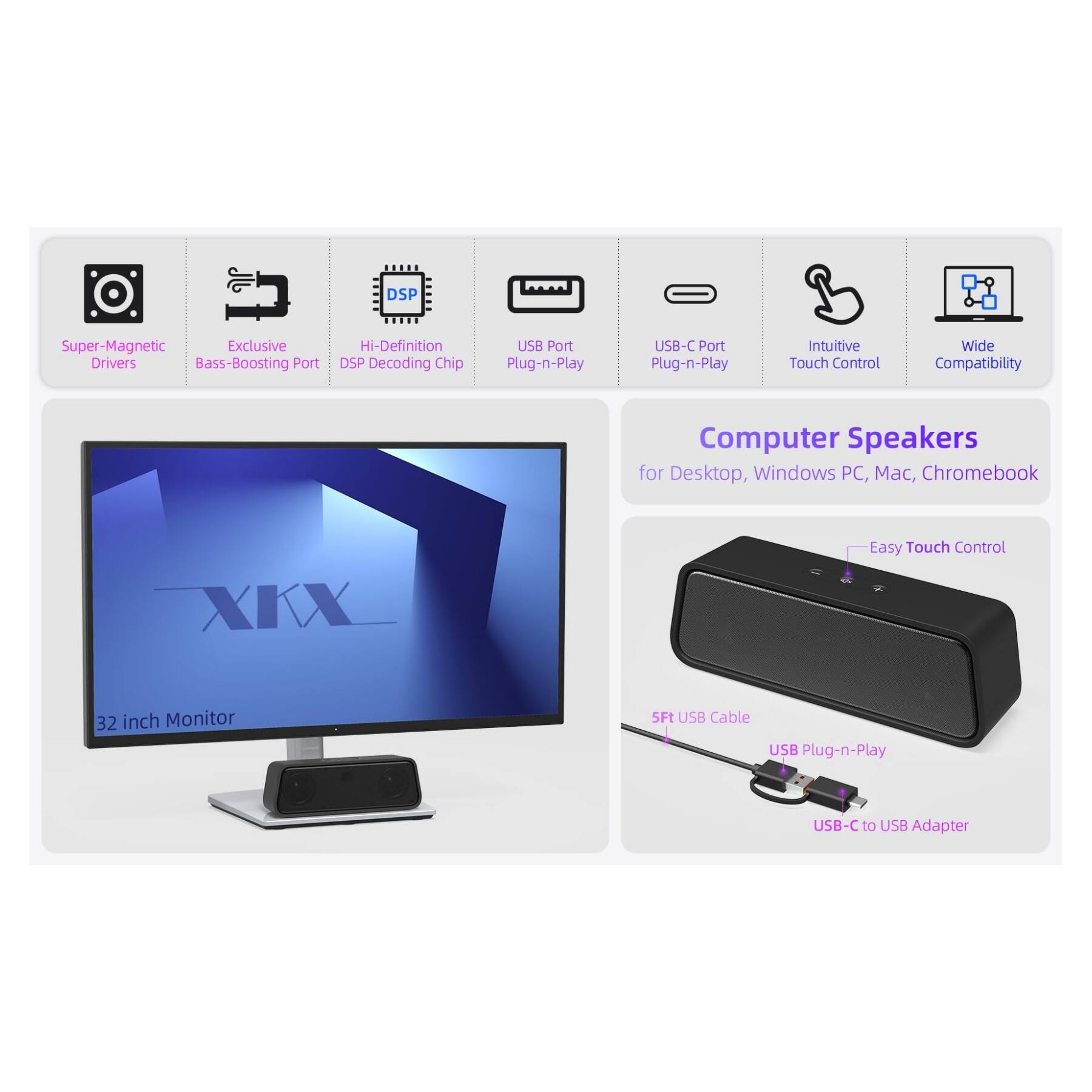 DSP Super-Magnetic Exclusive Drivers Bass-Boosting Port Hi-Definition DSP Decoding Chip USB Port Plug-n-Play USB-C Port Plug-n-Play Intuitive Touch Control Wide Compatibility Computer Speakers for Desktop, Windows PC, Mac, Chromebook XKX Easy Touch Control 32 inch Monitor SFt USB Cable USB Plug-n-Play USB-C to USB Adapter