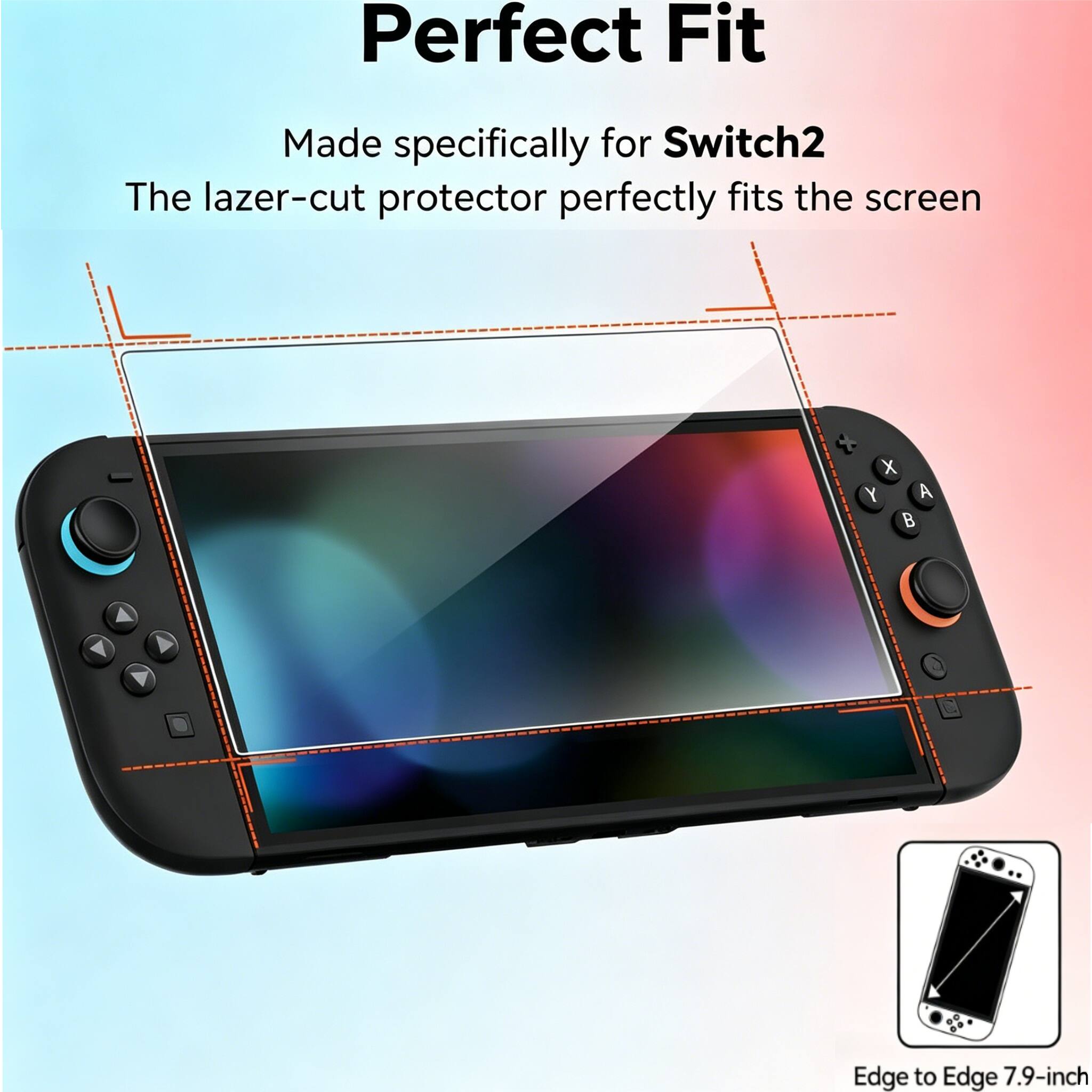 Perfect Fit  
Made specifically for Switch2  
The laser-cut protector perfectly fits the screen  
Edge to Edge 7.9-inch