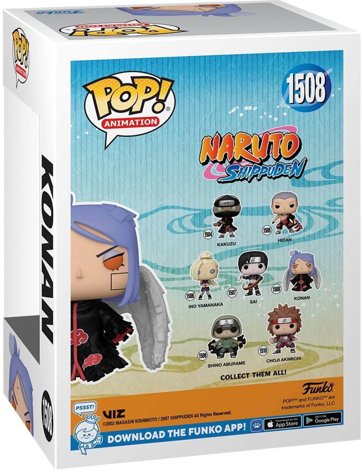 F
POP! ANIMATION
1508
NARUTO SHIPPUDEN
1505
HIDAN
KAKUZU
1506
INO YAMANAKA
1507
SAI
1508
KONAN
1509
CHOJI AKIMICHI
SHINO ABURAME
COLLECT THEM ALL!
Funko
FUNKO
POP! and FUNKO are trademarks of Funko, LLC
PSSST!
VIZ
©2002 MASASHI KISHIMOTO / 2007 SHIPPUDEN
DOWNLOAD THE FUNKO APP!
GET IT ON
GOOGLE PLAY
DOWNLOAD
APP
STORE
All Rights Reserved.