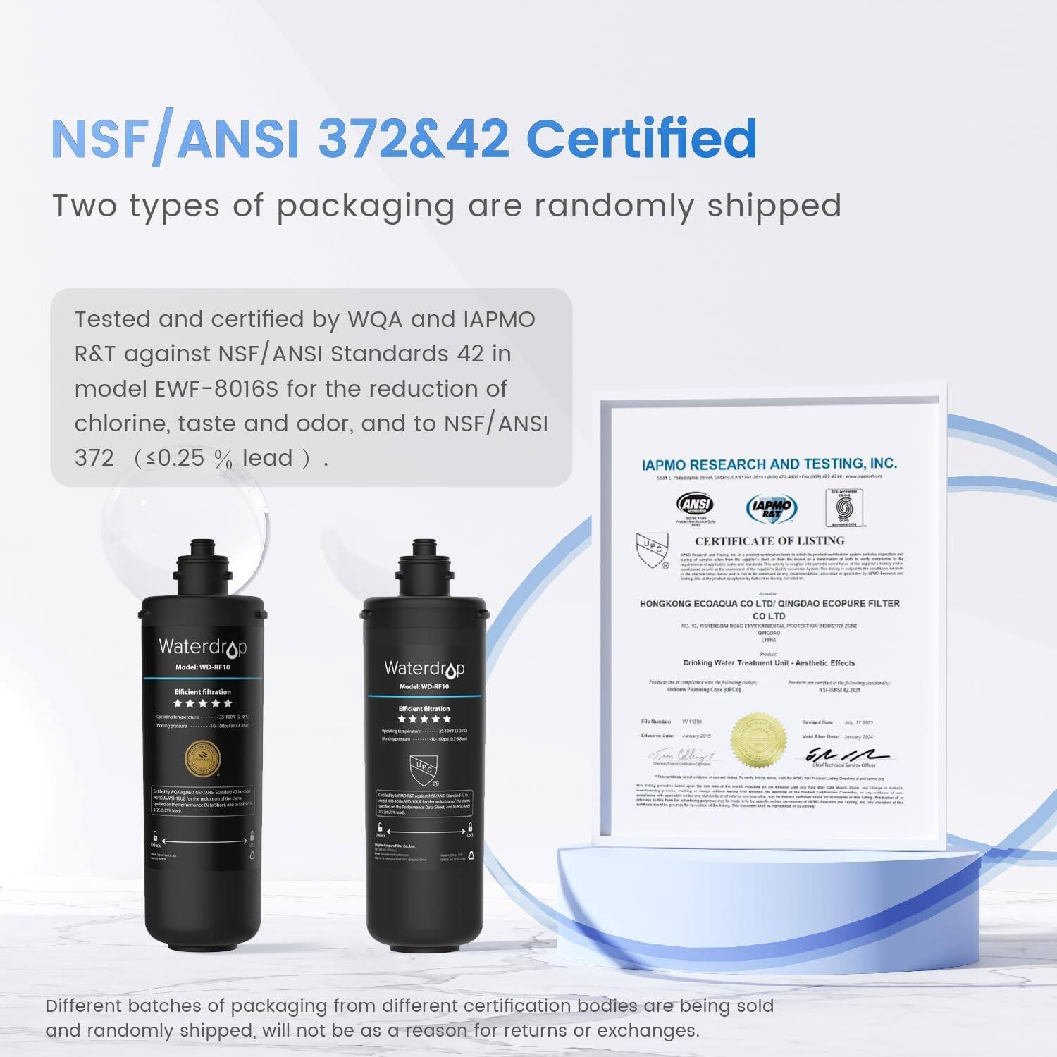 NSF/ANSI 372&42 Certified
Two types of packaging are randomly shipped
Tested and certified by WQA and IAPMO R&T against NSF ANSI Standards 42 in model EWF-8016S for the reduction of chlorine, taste and odor, and to NSF/ANSI 372 (<0.25 % lead)
IAPMO RESEARCH AND TESTING, INC.
ANSI IAPMO BAF CERTIFICATE OF LISTING
Waterdrop
Different batches of packaging from different certification bodies are being sold and randomly shipped, will not be a reason for returns or exchanges.