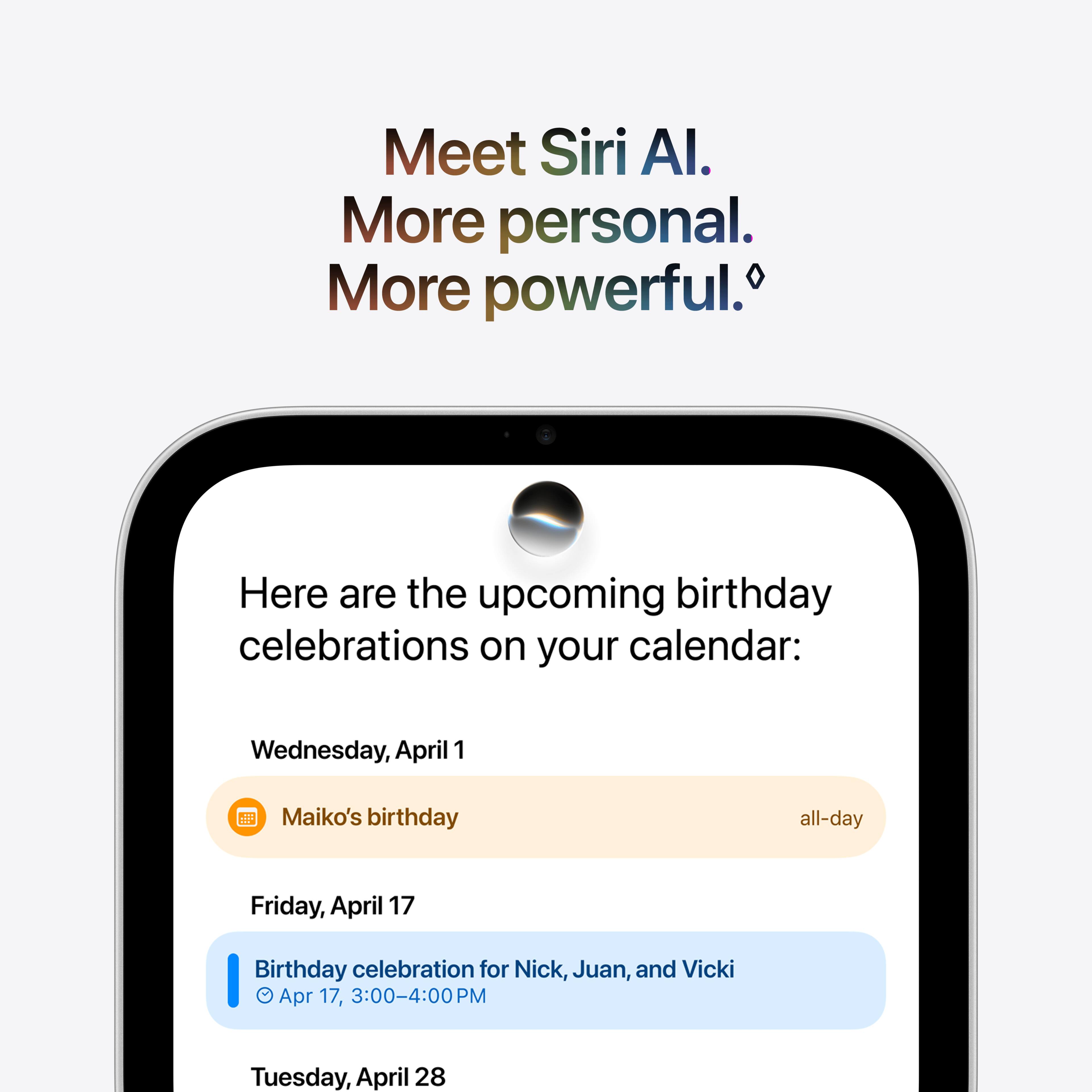 Meet Siri AI.  
More personal.  
More powerful.  

Here are the upcoming birthday celebrations on your calendar:  

Wednesday, April 1  
Maiko's birthday  
all-day  

Friday, April 17  
Birthday celebration for Nick, Juan, and Vicki  
Apr 17, 3:00-4:00 PM  

Tuesday, April 28