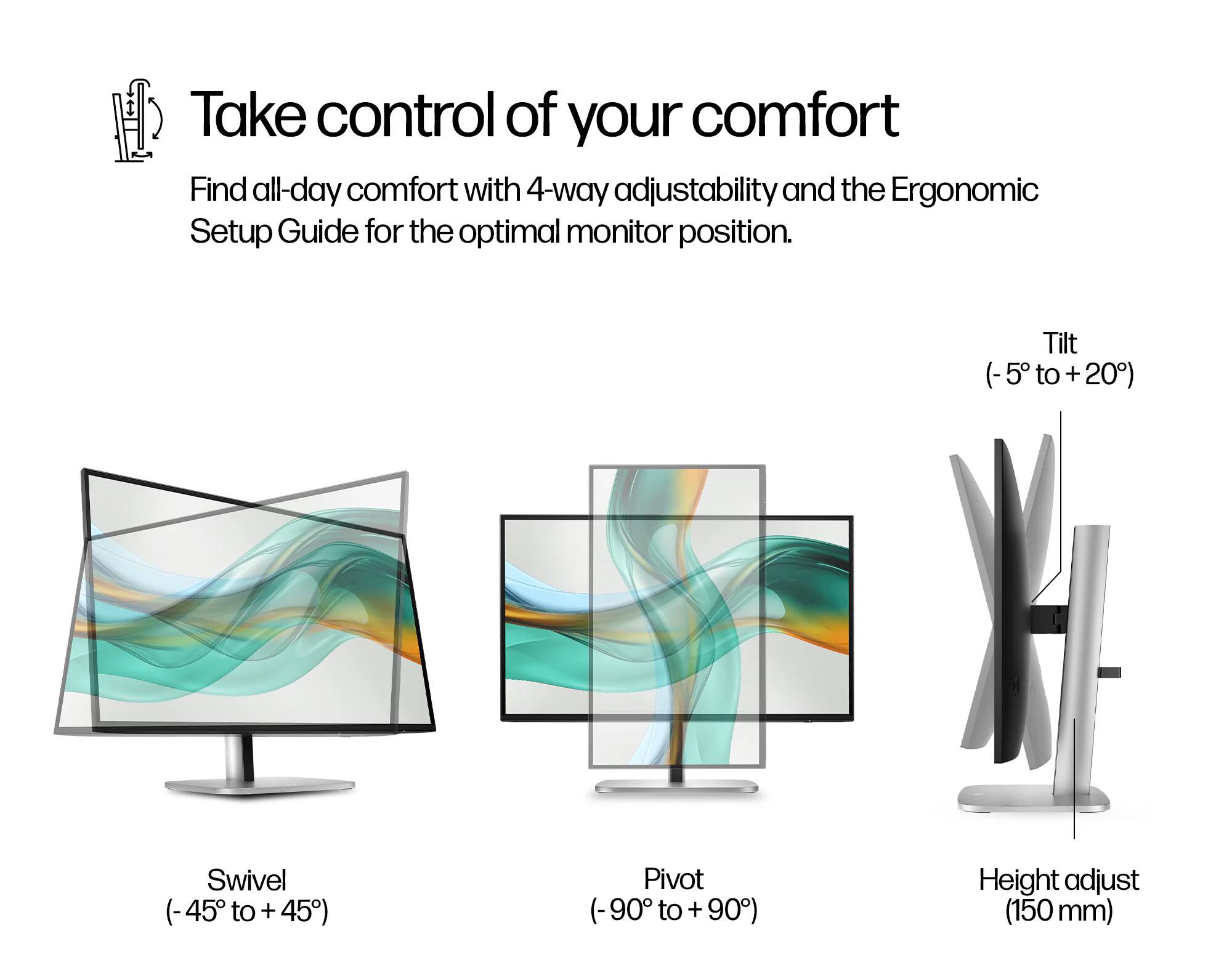 Take control of your comfort

Find all-day comfort with 4-way adjustability and the Ergonomic Setup Guide for the optimal monitor position.

- Tilt (-5° to +20°)
- Swivel (-45° to +45°)
- Pivot (-90° to +90°)
- Height adjust (150 mm)