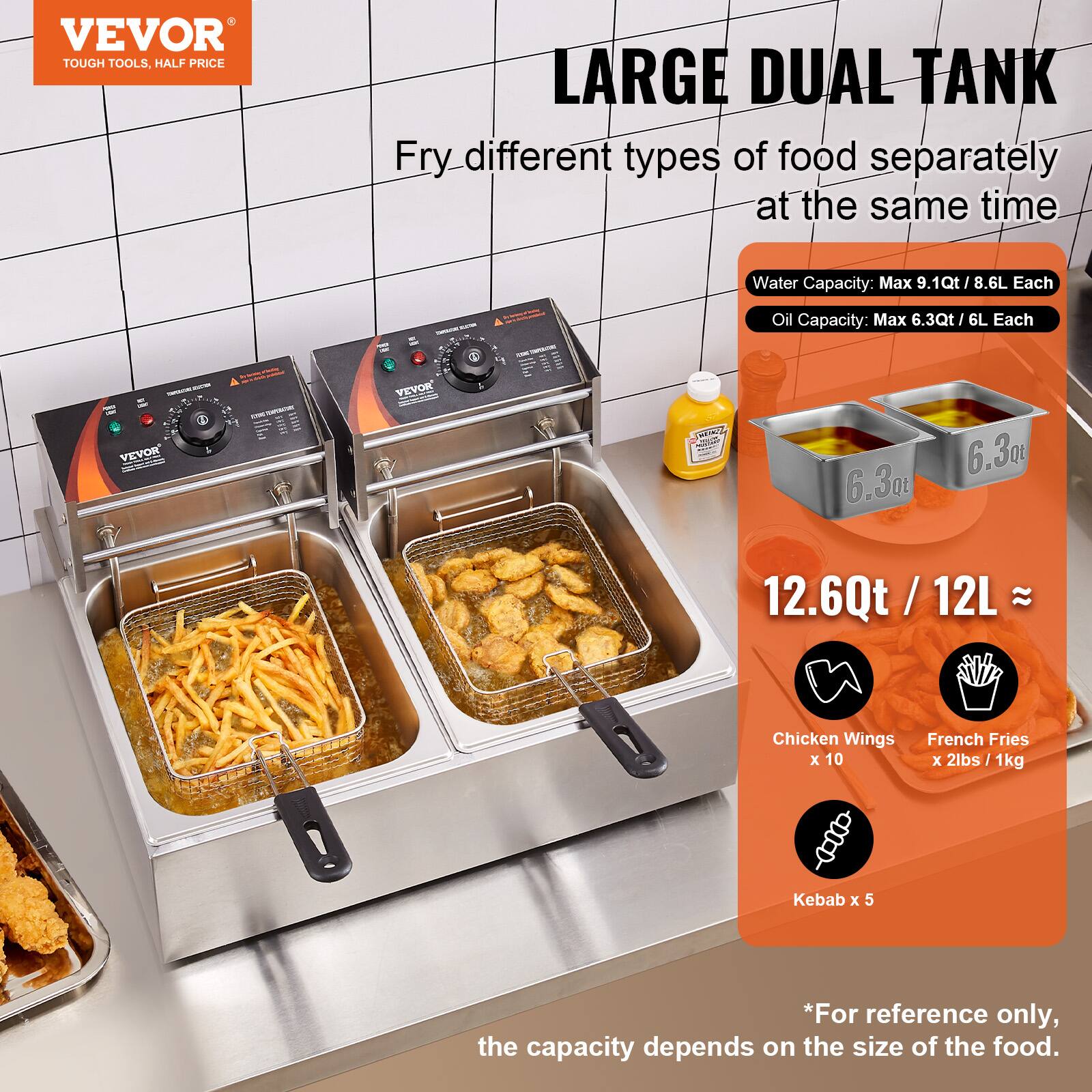 VEVOR TOUGH TOOLS, HALF PRICE

LARGE DUAL TANK
Fry different types of food separately at the same time

Water Capacity: Max 9.1Qt / 8.6L Each
Oil Capacity: Max 6.3Qt / 6L Each

VEVOR

12.6Qt / 12L ≈

Chicken Wings x 10
French Fries x 2lbs / 1kg
Kebab x 5

*For reference only, the capacity depends on the size of the food.