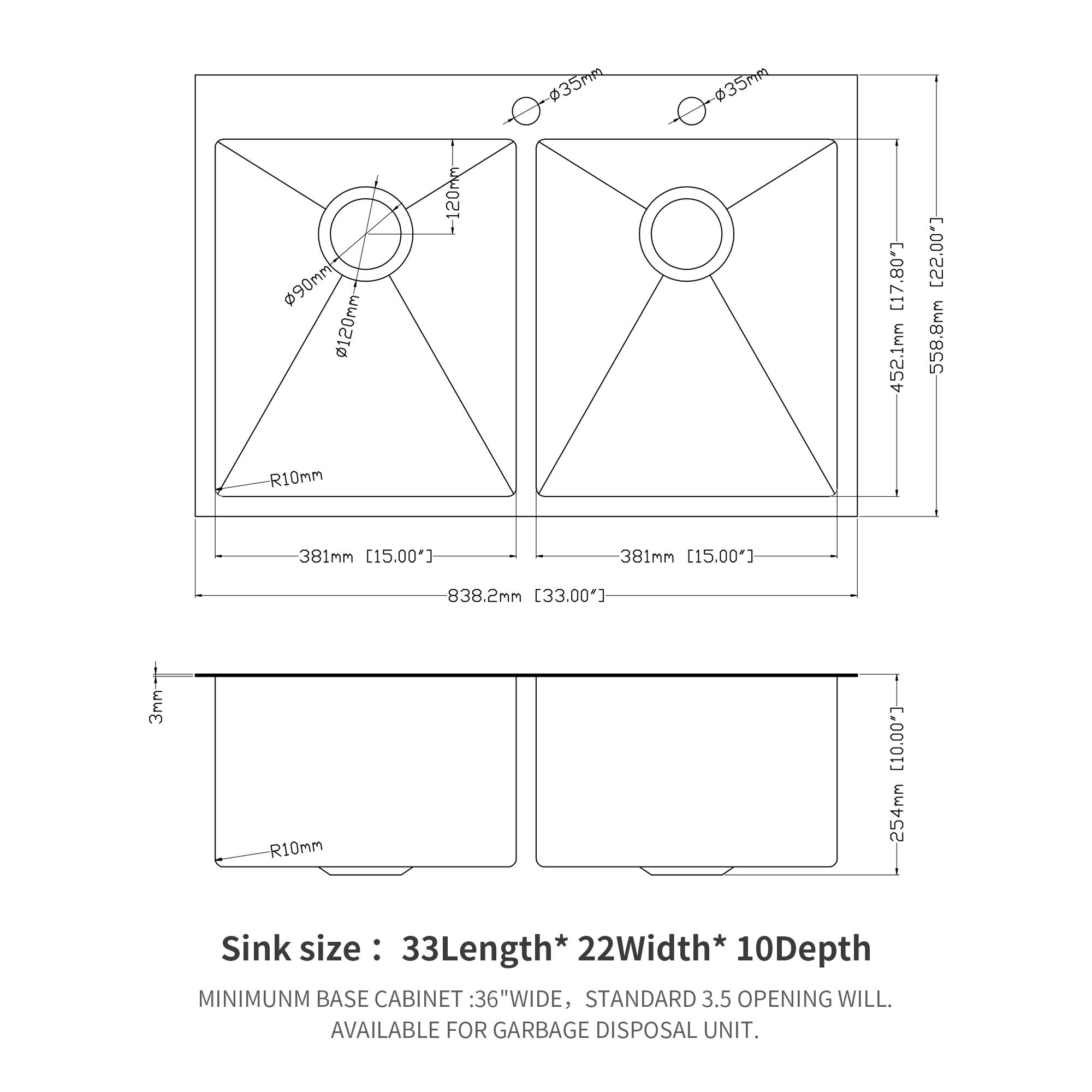 35mm 35R 90mm~ 0120mm -120mm [17.80] 452.1mm [22.00"] 558.8mm R10mm 381mm [15.00"] 381mm [15.00] 838.2mm [33.00"] 3mm-- R10mm [10.00] 254mm

Sink size: 33Length* 22Width* 10Depth

MINIMUM BASE CABINET: 36"WIDE, STANDARD 3.5" OPENING WILL BE AVAILABLE FOR GARBAGE DISPOSAL UNIT.