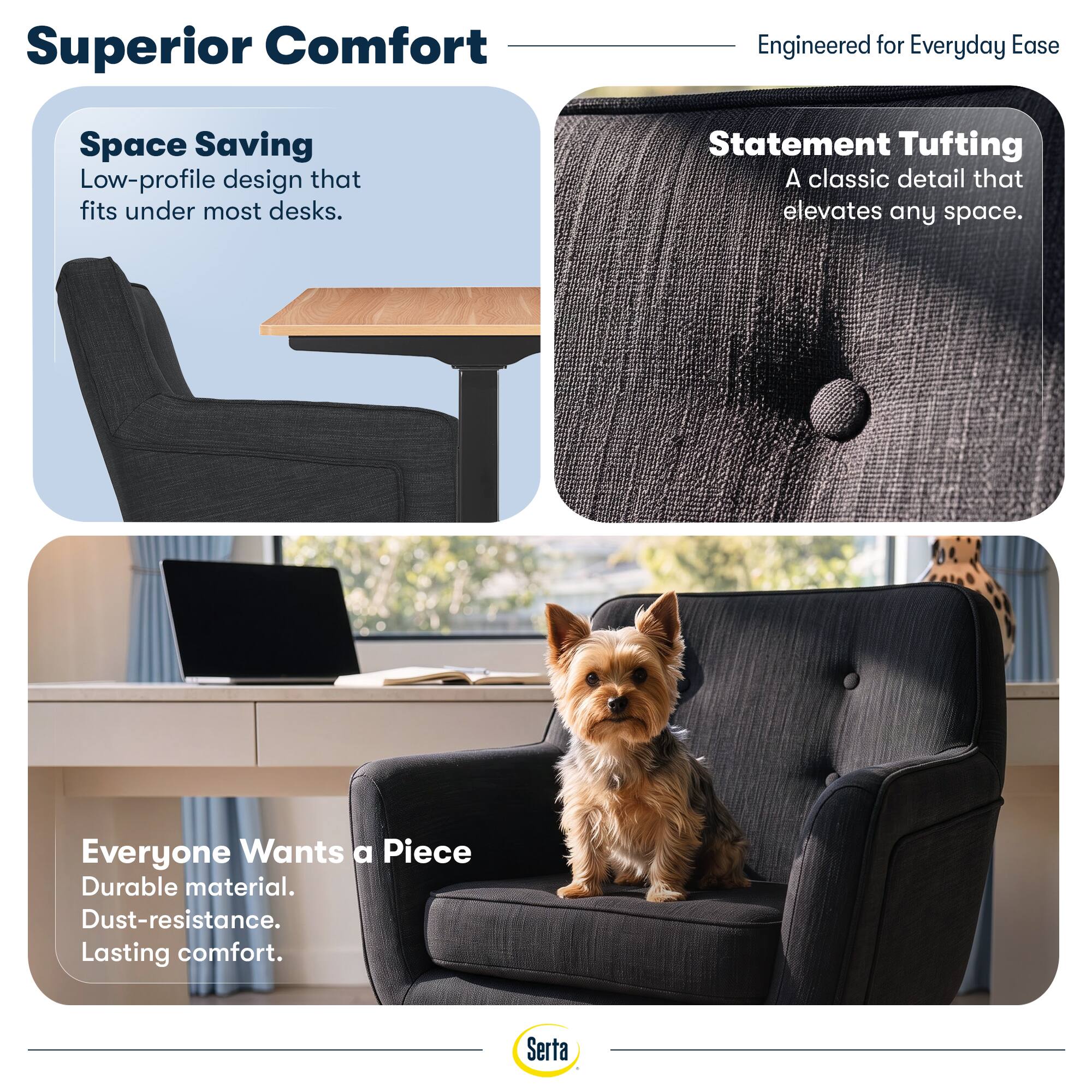 Superior Comfort  
Engineered for Everyday Ease

Space Saving  
Low-profile design that fits under most desks.

Statement Tufting  
A classic detail that elevates any space.

Everyone Wants a Piece  
Durable material. Dust-resistance. Lasting comfort.

Serta