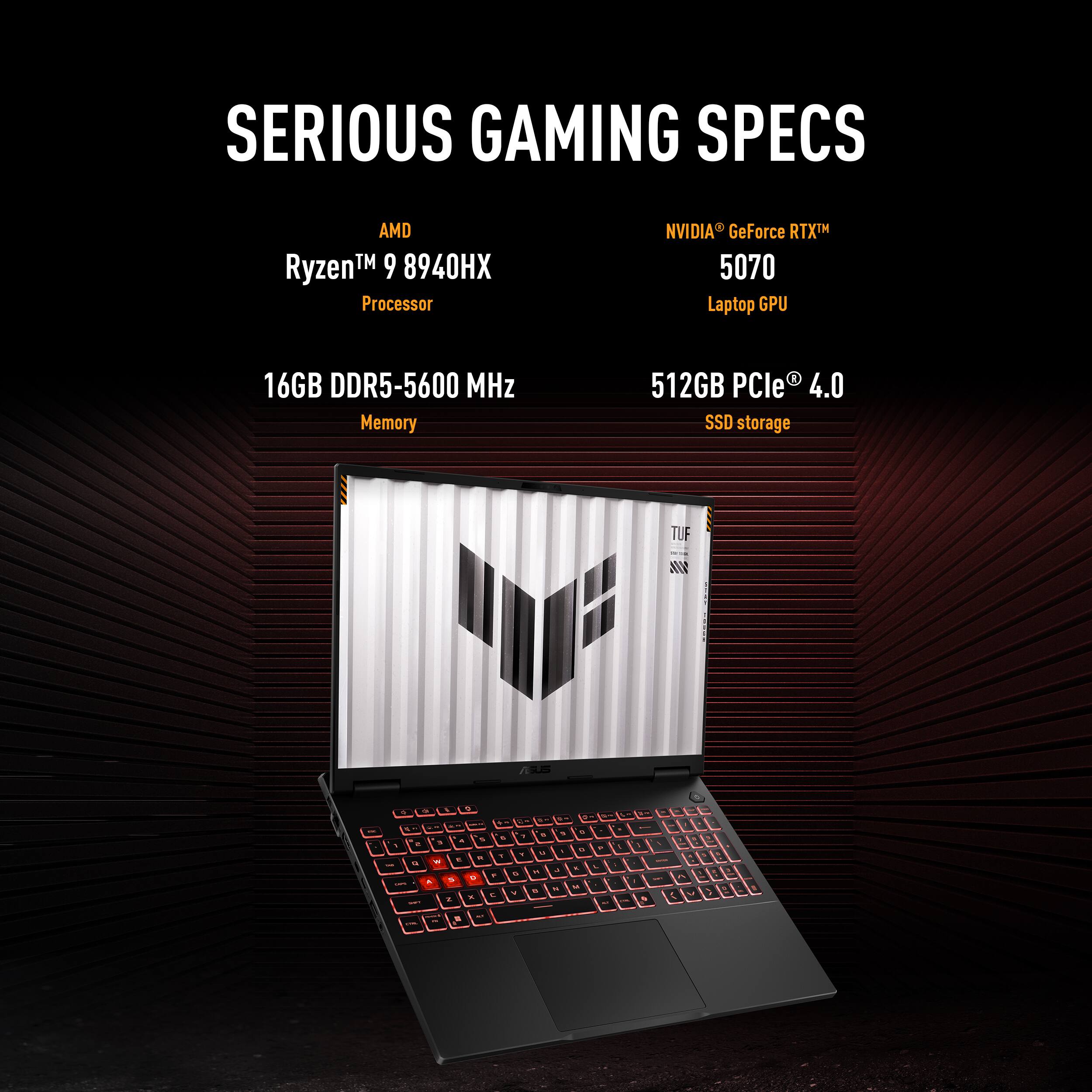 SERIOUS GAMING SPECS

AMD Ryzen™ 9 8940HX Processor

NVIDIA® GeForce RTX™ 5070 Laptop GPU

16GB DDR5-5600 MHz Memory

512GB PCIe® 4.0 SSD storage