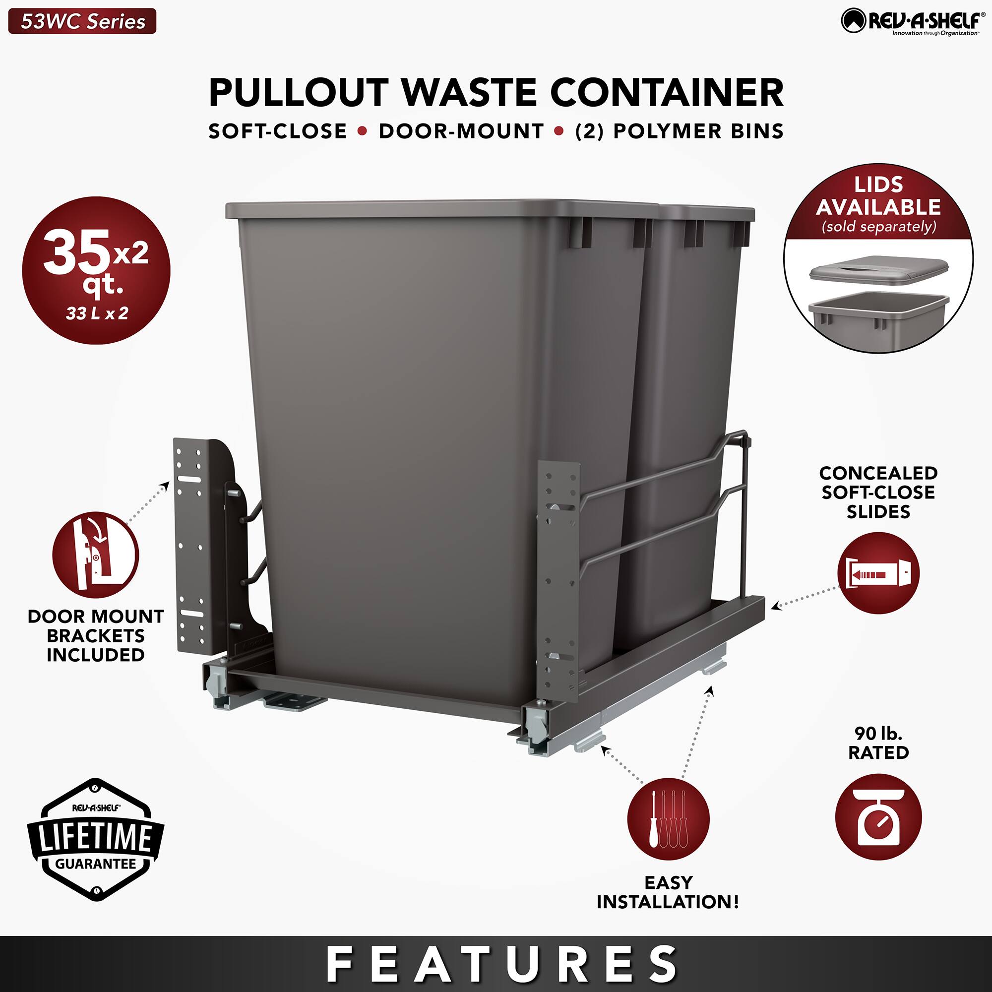 53WC Series  
PULLOUT WASTE CONTAINER  
SOFT-CLOSE • DOOR-MOUNT • (2) POLYMER BINS  

35x2 qt.  
33 L x 2  

LIDS AVAILABLE (sold separately)  

DOOR MOUNT BRACKETS INCLUDED  

CONCEALED SOFT-CLOSE SLIDES  

90 lb. RATED  

LIFETIME GUARANTEE  

EASY INSTALLATION!  

FEATURES