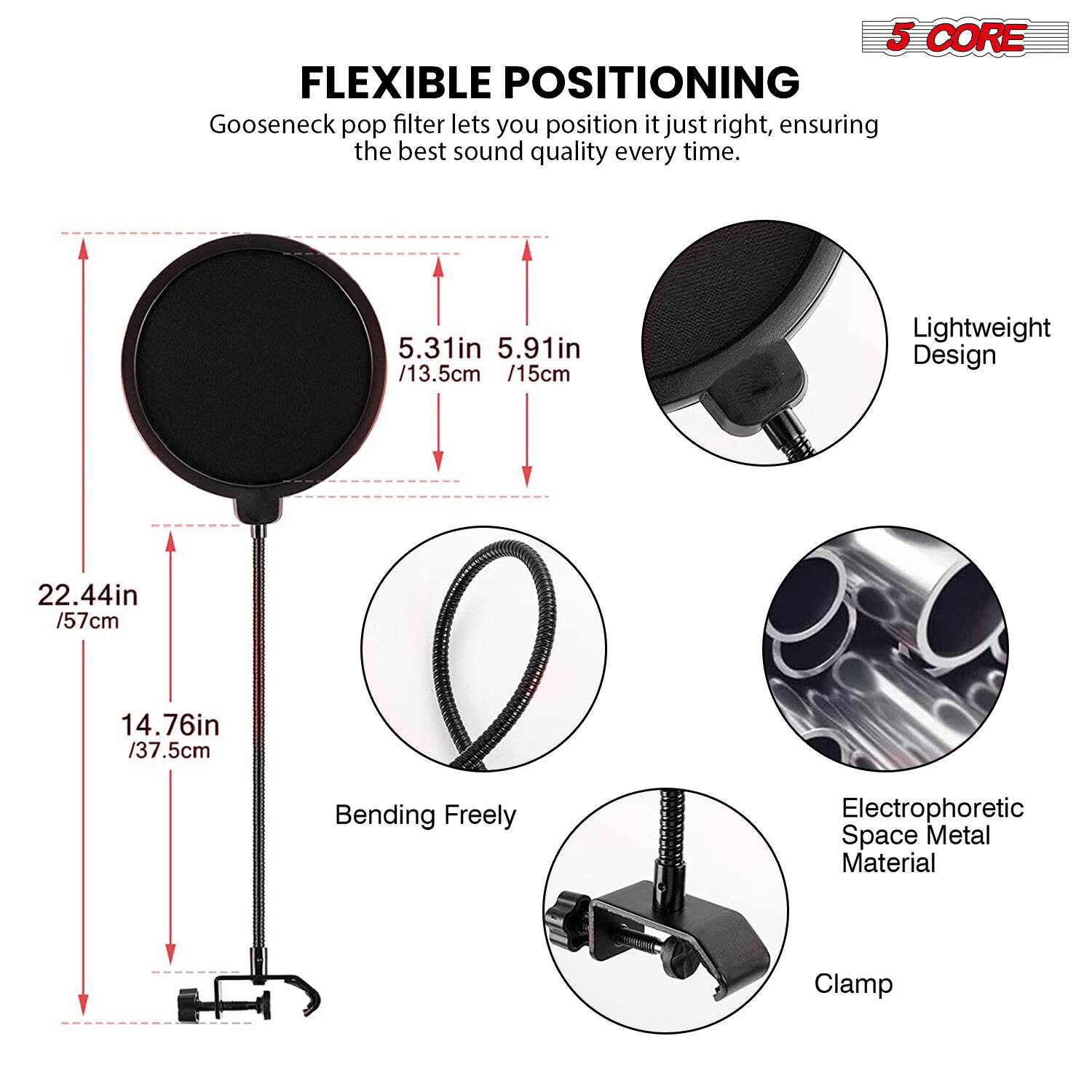 5 CORE FLEXIBLE POSITIONING  
Gooseneck pop filter lets you position it just right, ensuring the best sound quality every time.  

- 5.31in / 13.5cm  
- 5.91in / 15cm  
- Lightweight Design  
- 22.44in / 57cm  
- 14.76in / 37.5cm  
- Bending Freely  
- Electrophoretic Space Metal Material  
- Clamp