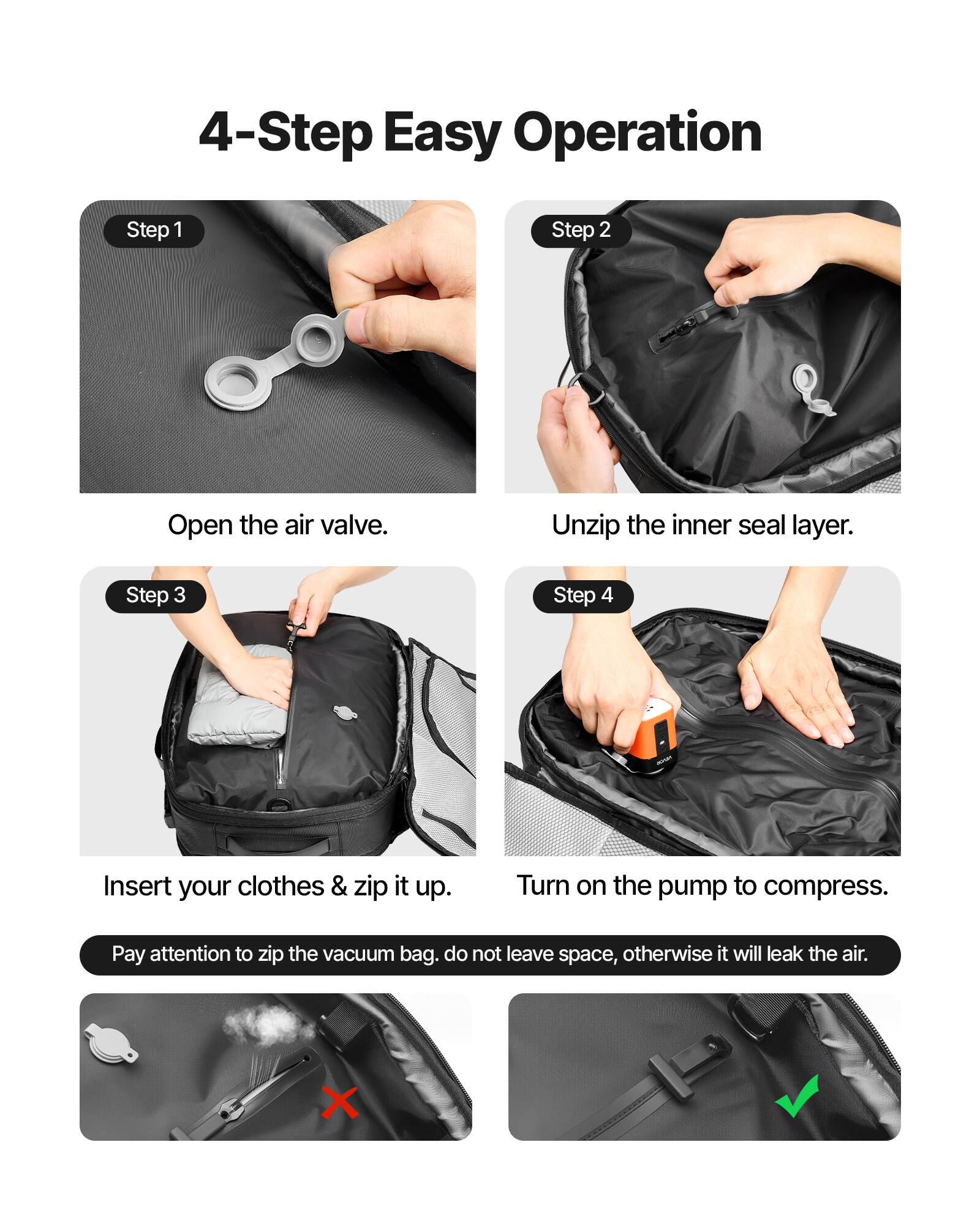 4-Step Easy Operation

Step 1: Open the air valve.

Step 2: Unzip the inner seal layer.

Step 3: Insert your clothes & zip it up.

Step 4: Turn on the pump to compress.

Pay attention to zip the vacuum bag. Do not leave space, otherwise it will leak the air.