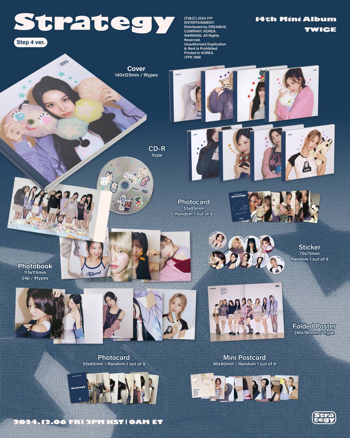 (P)&(C) 2024 dAr Strategy ENTERTAINMENT. Distributed by DREAMUS COMPANY. KOREA. WARNING: All Rights Reserved. Unauthorized Duplication & Rent is Prohibited. Printed in KOREA. JPK 1888

14th Mini Album TWICE

Step 4 ver.

Cover
140x125mm / 9types

CD-R
1type

Photobook
115x115mm
24p / 9types

Photocard
55x85mm
Random 1 out of 9

Sticker
70x70mm
Random 1 out of 9

Folded Poster
240x180mm / 1type

Mini Postcard
90x90mm
Random 1 out of 9

2024.12.06 FRI 2PM KST | 0AM ET