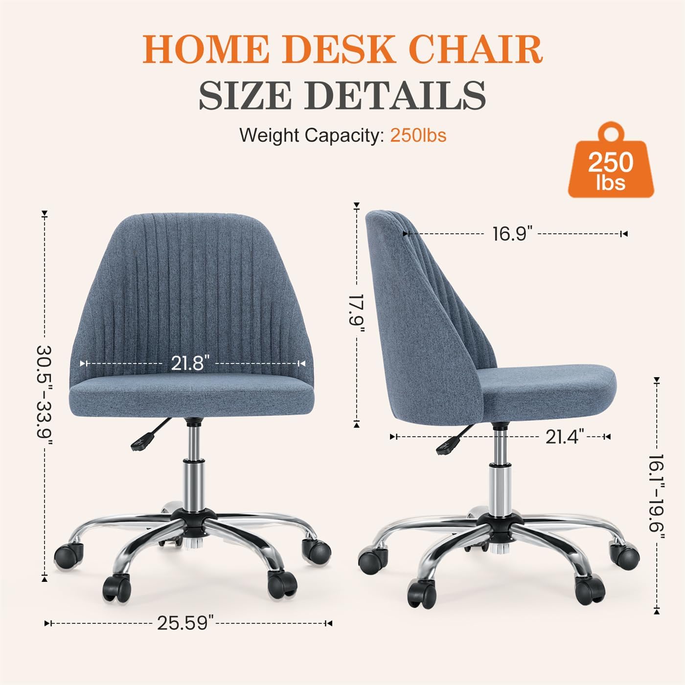 HOME DESK CHAIR SIZE DETAILS  
Weight Capacity: 250lbs  
16.9"  
30.5"-33.9"  
21.8"  
25.59"  
17.9"  
21.4"  
16.1"-19.6"