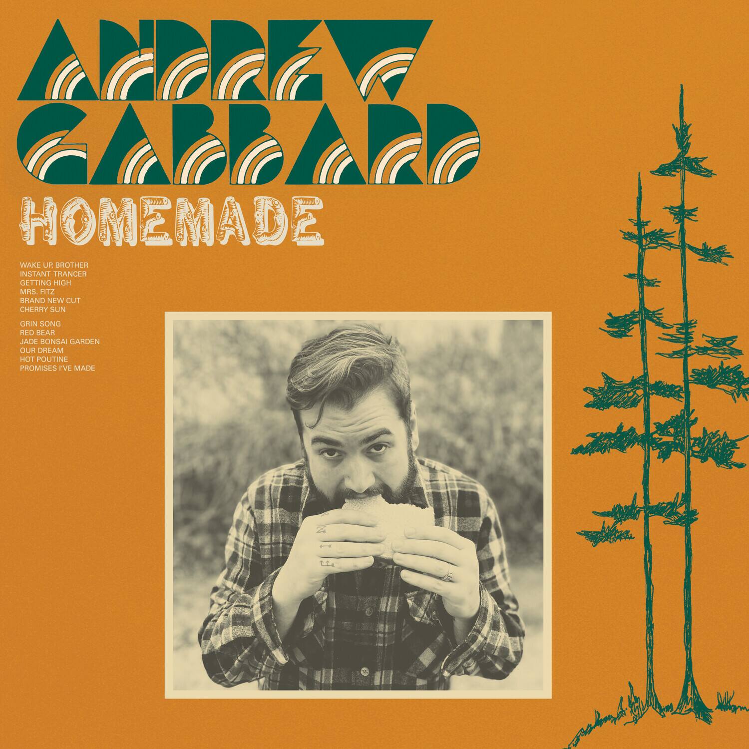 ADREW GARRARD  
HOMEMADE  

WAKE UP BROTHER  
INSTANT TRANCER  
GETTING HIGH  
BRAND NEW CUT  
CHERRY SUN  
GRIN SONG  
RED BEAR  
JADE BONSAI GARDEN  
HOT POUTINE  
PROMISES I'VE MADE