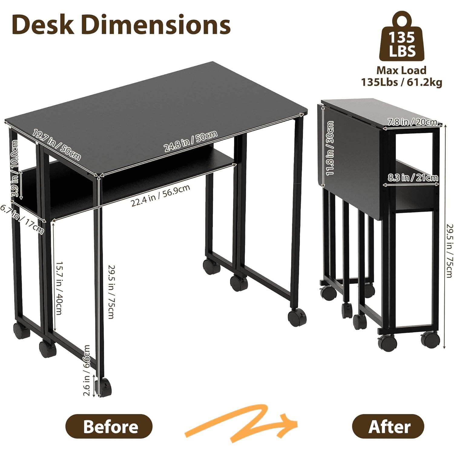 Desk Dimensions  
135 LBS Max Load  
135Lbs / 61.2kg  

Before:  
- 19.7 in / 50cm  
- 24.8 in / 50cm  
- 22.4 in / 56.9cm  
- 15.7 in / 40cm  
- 29.5 in / 75cm  
- 6.7 in / 17cm  
- 11.8 in / 30cm  
- 2.6 in / 6.6cm  

After:  
- 7.8 in / 20cm  
- 8.3 in / 21cm  
- 11.8 in / 30cm  
- 29.5 in / 75cm