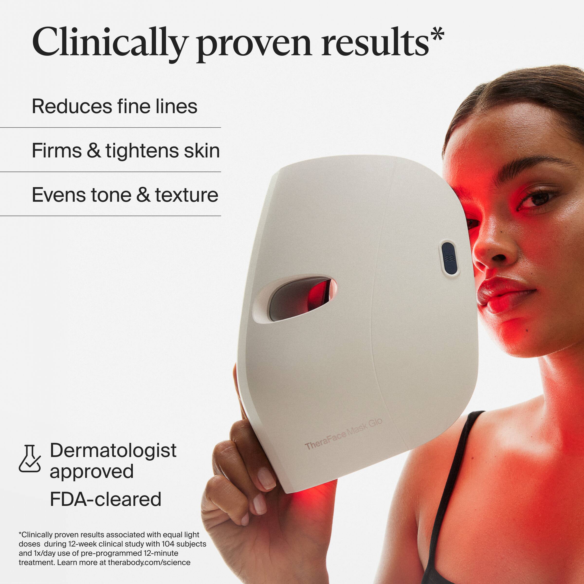 Clinically proven results*

Reduces fine lines  
Firms & tightens skin  
Evens tone & texture  

Dermatologist approved  
FDA-cleared  

*Clinically proven results associated with equal light doses during 12-week clinical study with 104 subjects and 1x/day use of pre-programmed 12-minute treatment. Learn more at therabody.com/science