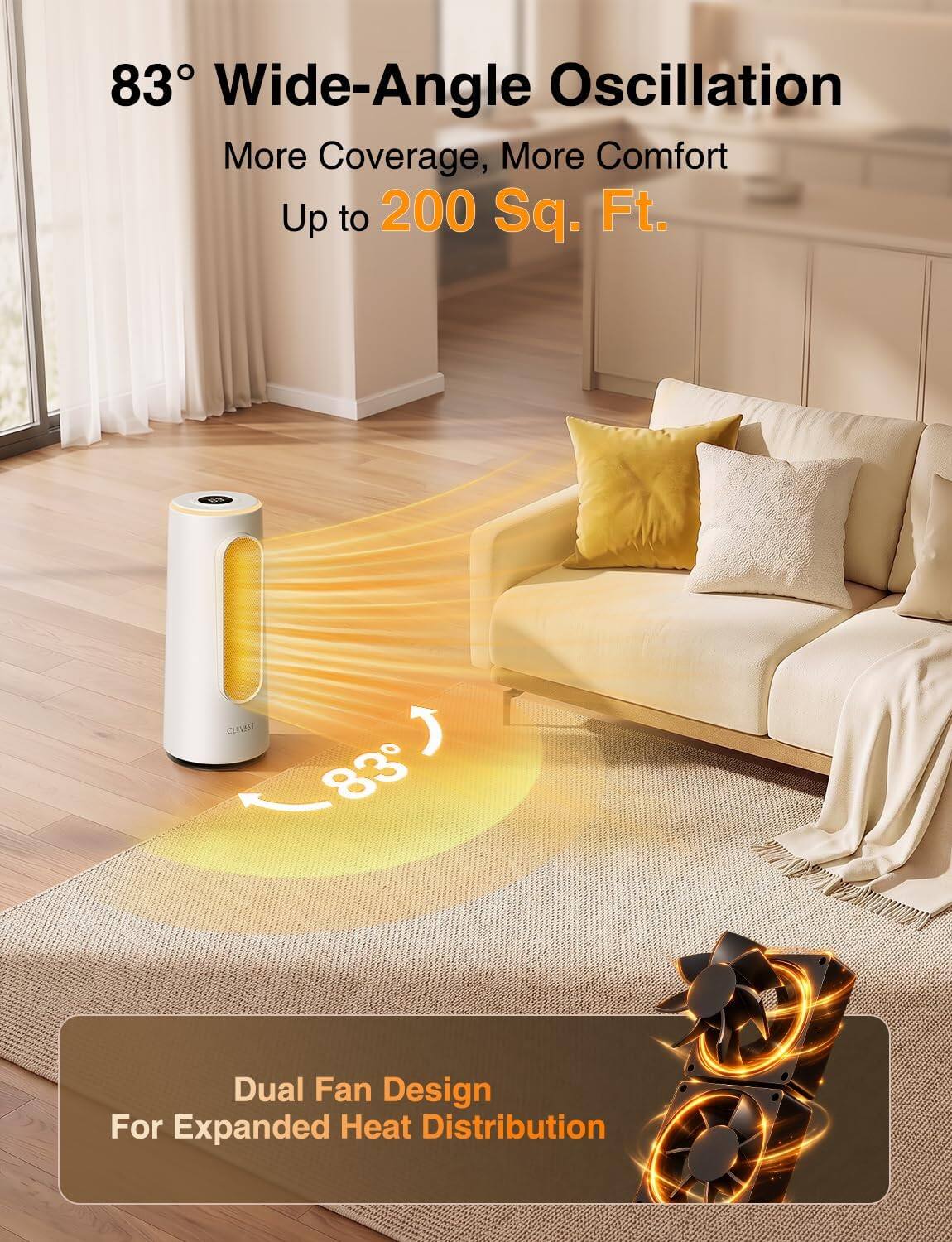 83° Wide-Angle Oscillation  
More Coverage, More Comfort  
Up to 200 Sq. Ft.

Dual Fan Design  
For Expanded Heat Distribution