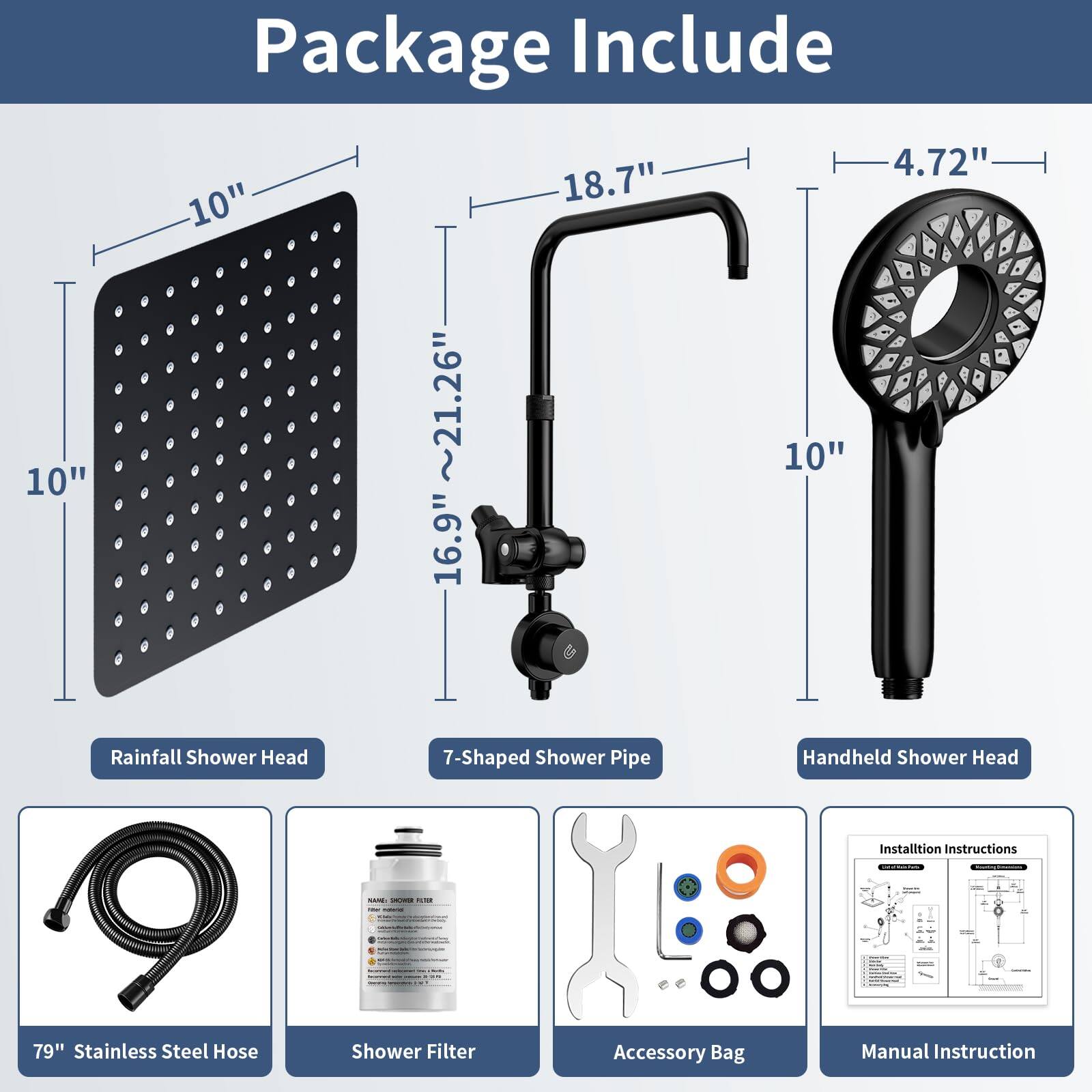 Package Include

- Rainfall Shower Head
- 7-Shaped Shower Pipe
- Handheld Shower Head
- 79" Stainless Steel Hose
- Shower Filter
- Accessory Bag
- Manual Instruction

Dimensions:
- Rainfall Shower Head: 10" x 10"
- 7-Shaped Shower Pipe: 16.9" x 18.7" x 10"
- Handheld Shower Head: 4.72"
- 79" Stainless Steel Hose