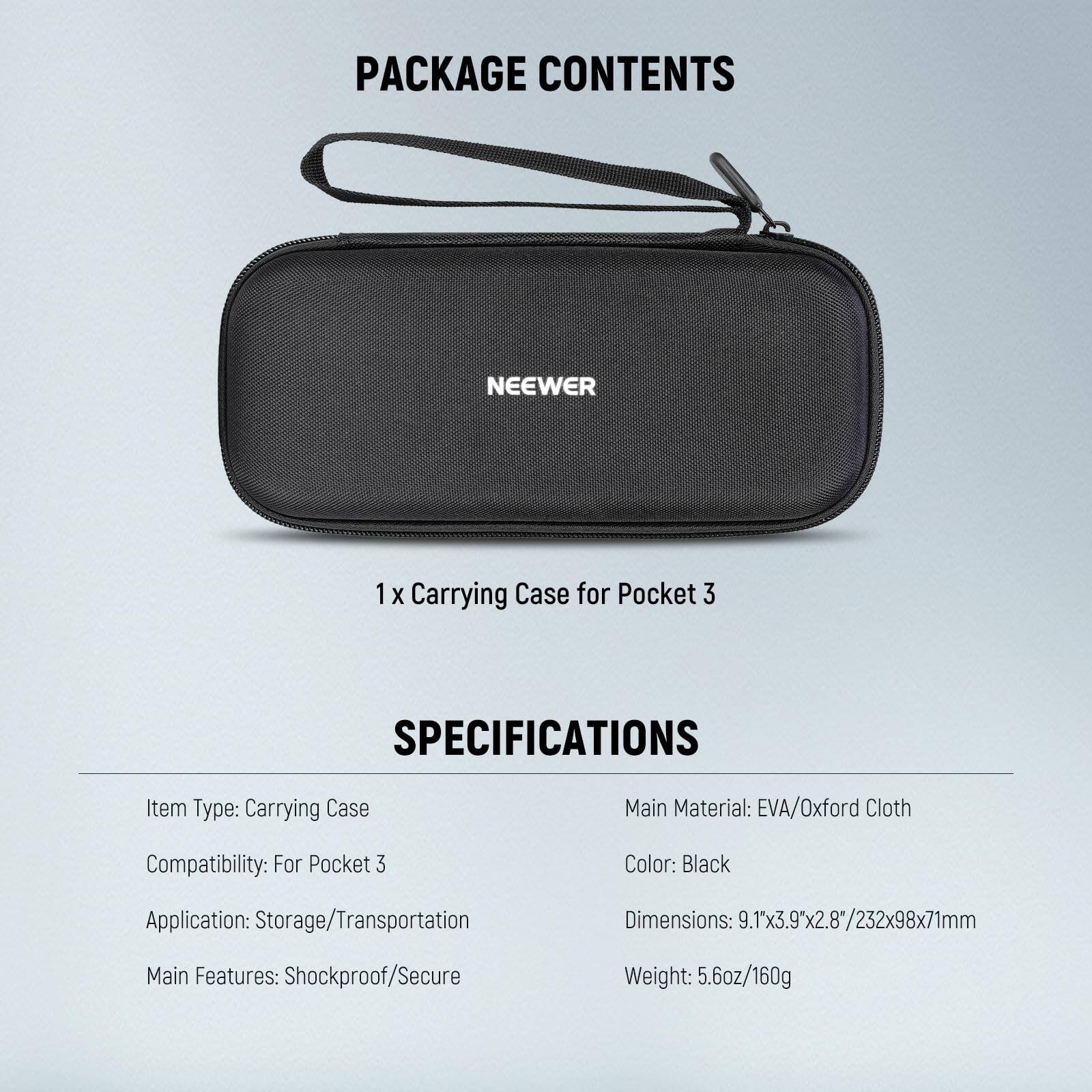 PACKAGE CONTENTS  
NEEWER  
1 x Carrying Case for Pocket 3  

SPECIFICATIONS  
Item Type: Carrying Case  
Compatibility: For Pocket 3  
Application: Storage/Transportation  
Main Features: Shockproof/Secure  
Main Material: EVA/Oxford Cloth  
Color: Black  
Dimensions: 9.1"x3.9"x2.8"/232x98x71mm  
Weight: 5.6oz/160g