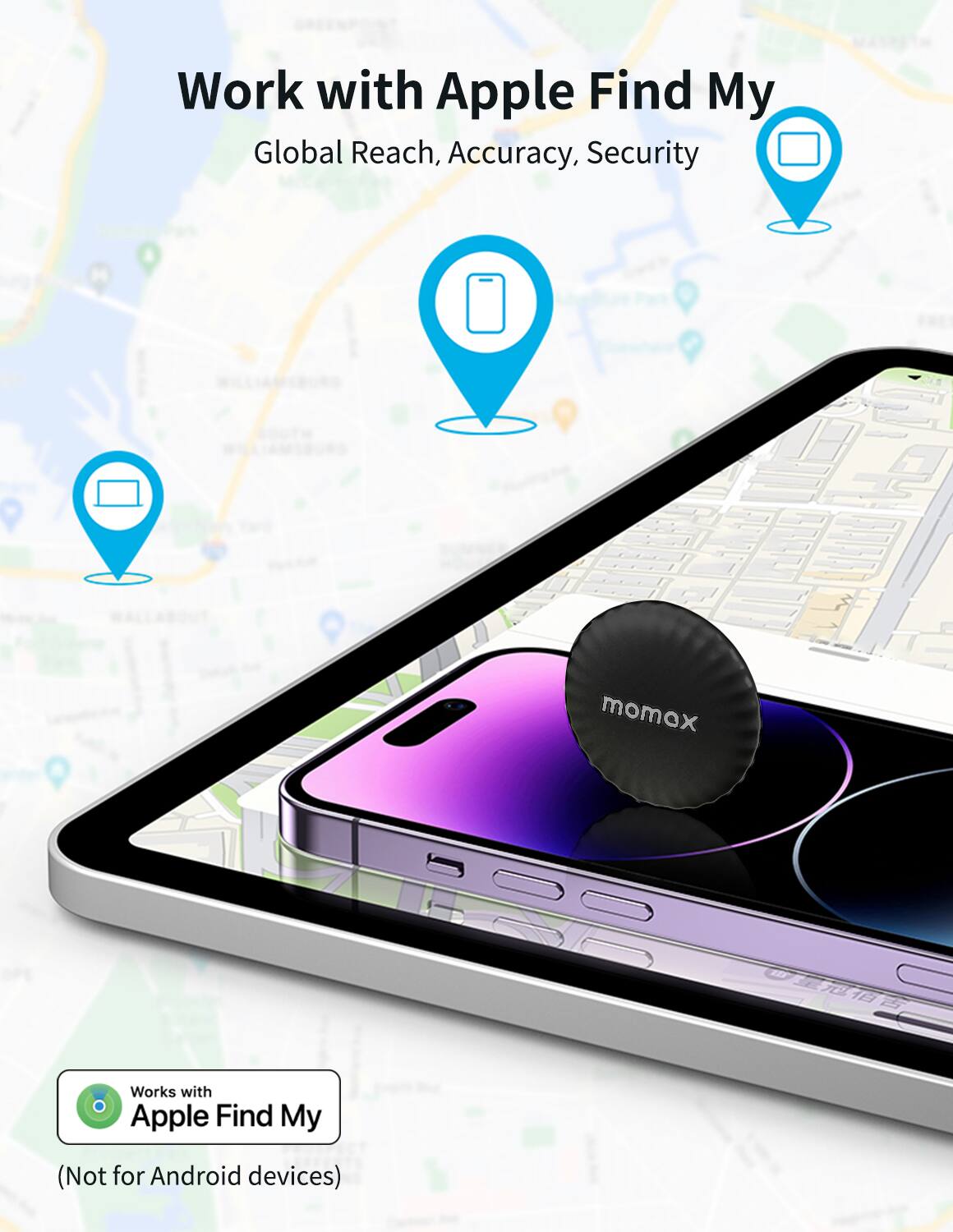 Work with Apple Find My  
Global Reach, Accuracy, Security  

Works with Apple Find My  
(Not for Android devices)
