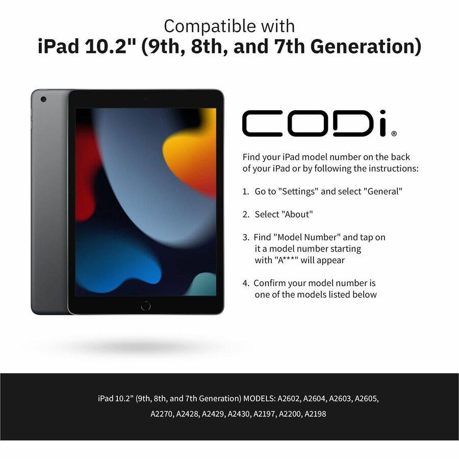 Compatible with iPad 10.2" (9th, 8th, and 7th Generation)

Find your iPad model number on the back of your iPad or by following the instructions:
1. Go to "Settings" and select "General"
2. Select "About"
3. Find "Model Number" and tap on it; a model number starting with "A***" will appear
4. Confirm your model number is one of the models listed below

iPad 10.2" (9th, 8th, and 7th Generation) MODELS: A2602, A2604, A2603, A2605, A2270, A2428, A2429, A2430, A2197, A2200, A2198