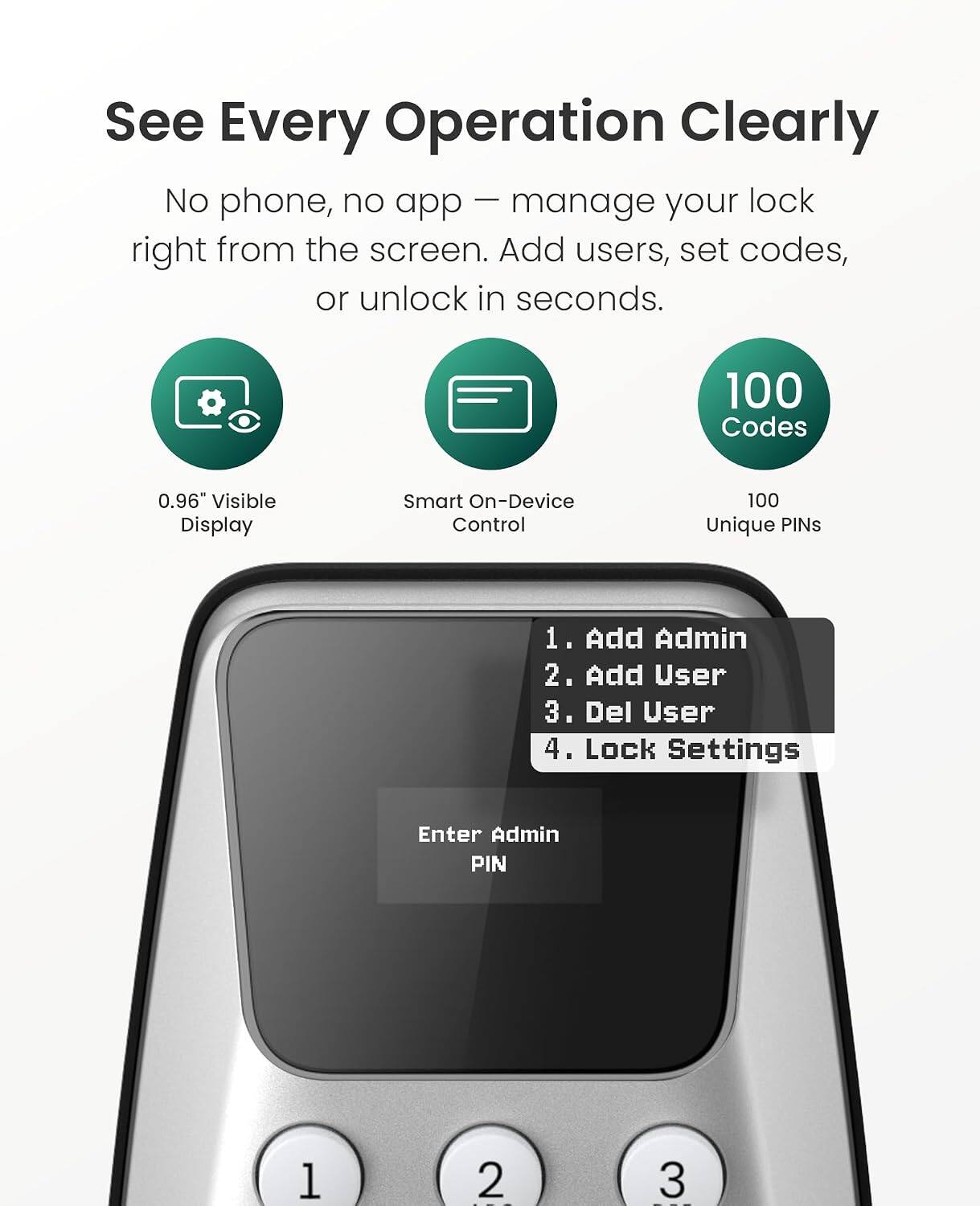See Every Operation Clearly  
No phone, no app – manage your lock right from the screen. Add users, set codes, or unlock in seconds.  
100 Codes  
0.96" Visible Display  
Smart On-Device Control  
100 Unique PINs  

1. Add Admin  
2. Add User  
3. Del User  
4. Lock Settings  

Enter Admin PIN
