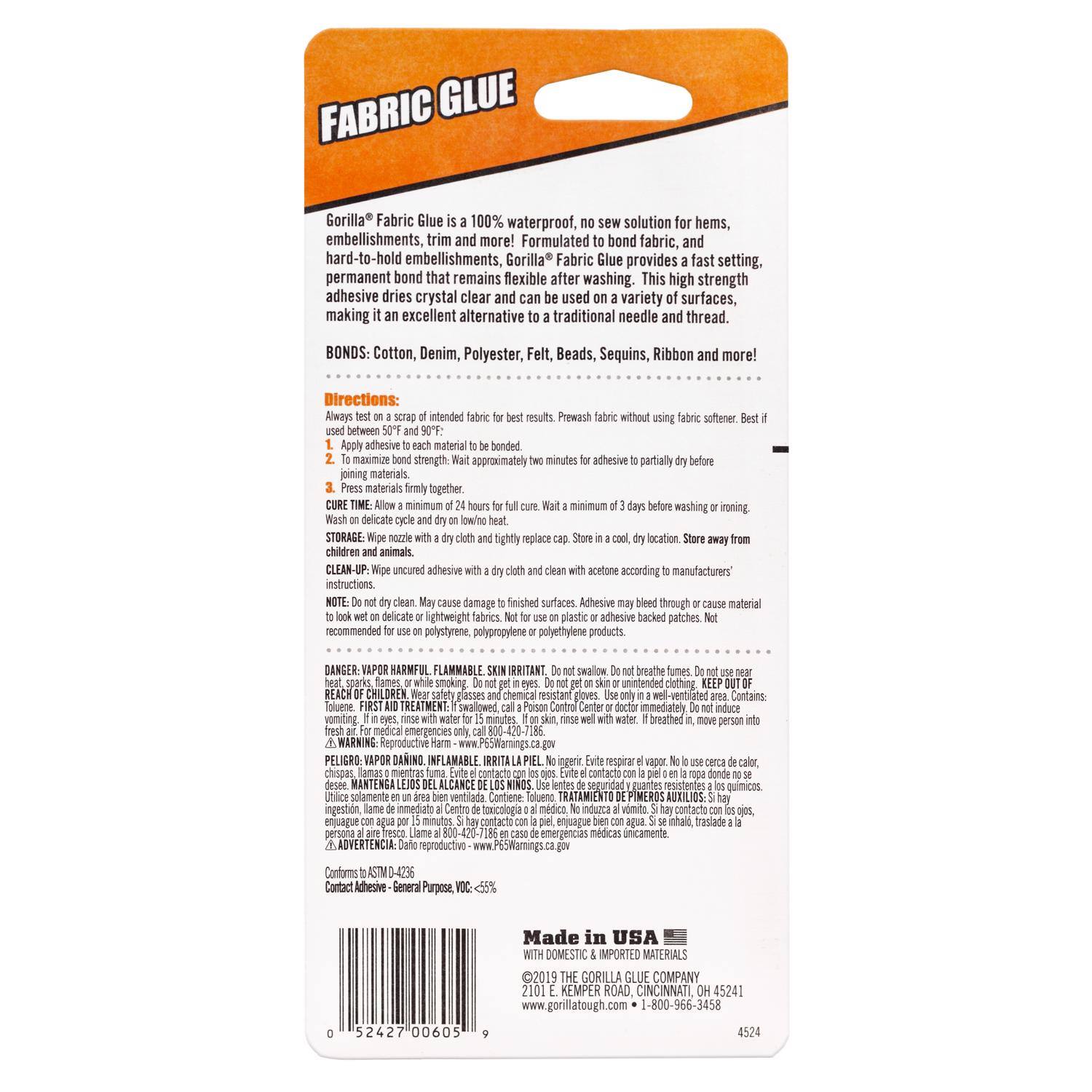 FABRIC GLUE  
Gorilla Fabric Glue 100% waterproof, no sew solution for hems, embellishments, trim and more! Formulated to bond fabric, and hard-to-hold embellishments, Gorilla Fabric Glue provides a fast setting, permanent bond that remains flexible after washing. This high strength adhesive dries crystal clear and can be used on a variety of surfaces, making it an excellent alternative to traditional needle and thread.  

BONDS: Cotton, Denim, Polyester, Felt, Beads, Sequins, Ribbon and more!  

Directions:  
Always test a scrap of intended fabric for result used between 50°F and 90°F.  
1. Apply adhesive to each material to be bonded.  
2. Wait approximately 2 minutes for adhesive to partially dry before joining materials.  
3. Press materials firmly together.  
4. Allow a minimum of 24 hours for full cure.  
5. Wash on delicate cycle and dry on low heat.  

CURE TIME: Allow a minimum of 3 days before washing or ironing.  

STORAGE: Wipe nozzle with a dry cloth and tightly replace cap. Store in a cool, dry location. Store away from children and