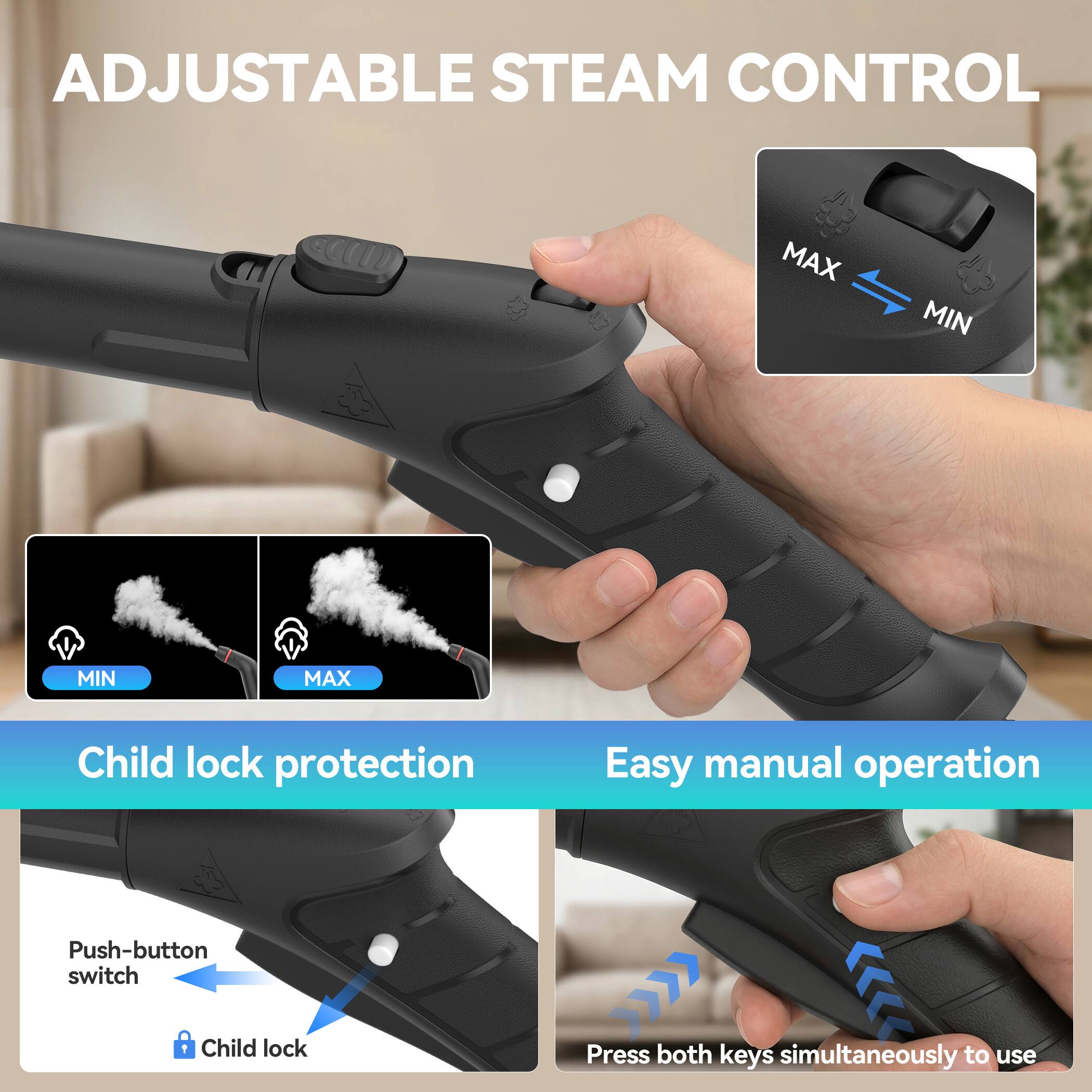 ADJUSTABLE STEAM CONTROL

Child lock protection

Easy manual operation

Push-button switch

Child lock

Press both keys simultaneously to use