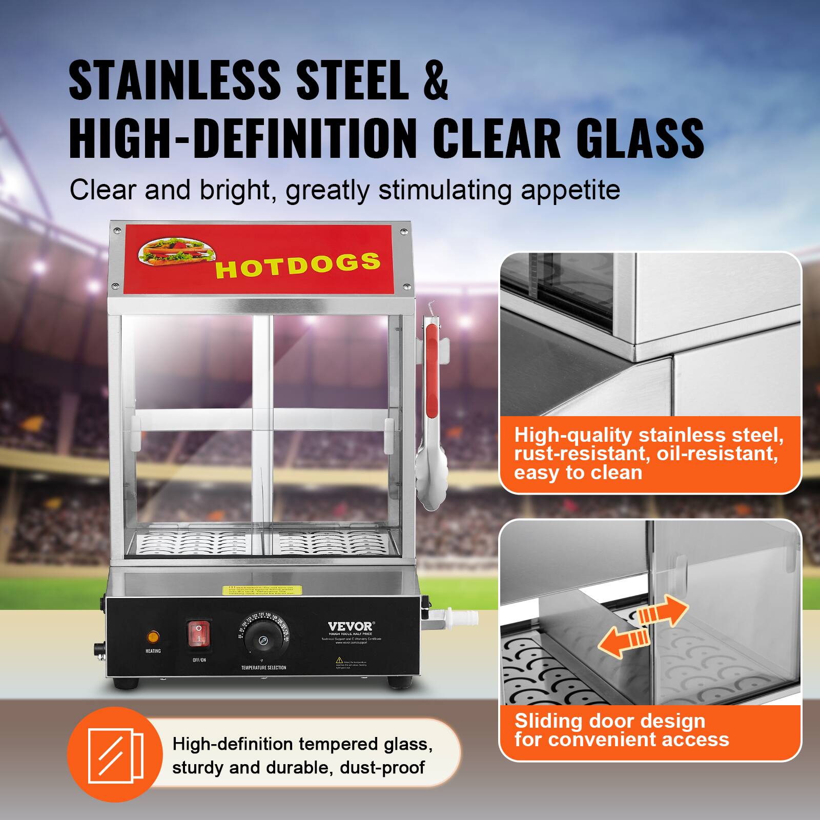 STAINLESS STEEL & HIGH-DEFINITION CLEAR GLASS  
Clear and bright, greatly stimulating appetite

HOTDOGS

High-quality stainless steel, rust-resistant, oil-resistant, easy to clean

High-definition tempered glass, sturdy and durable, dust-proof

Sliding door design for convenient access