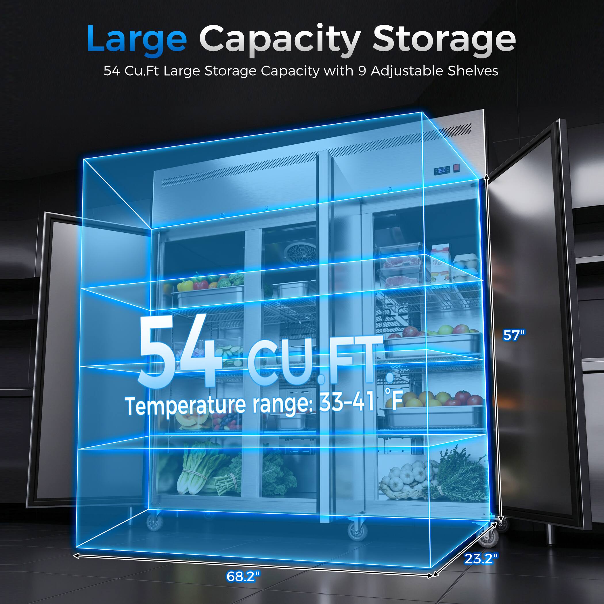 Large Capacity Storage  
54 Cu.Ft Large Storage Capacity with 9 Adjustable Shelves  
Temperature range: 33-41°F  
Dimensions: 57" x 68.2" x 23.2"