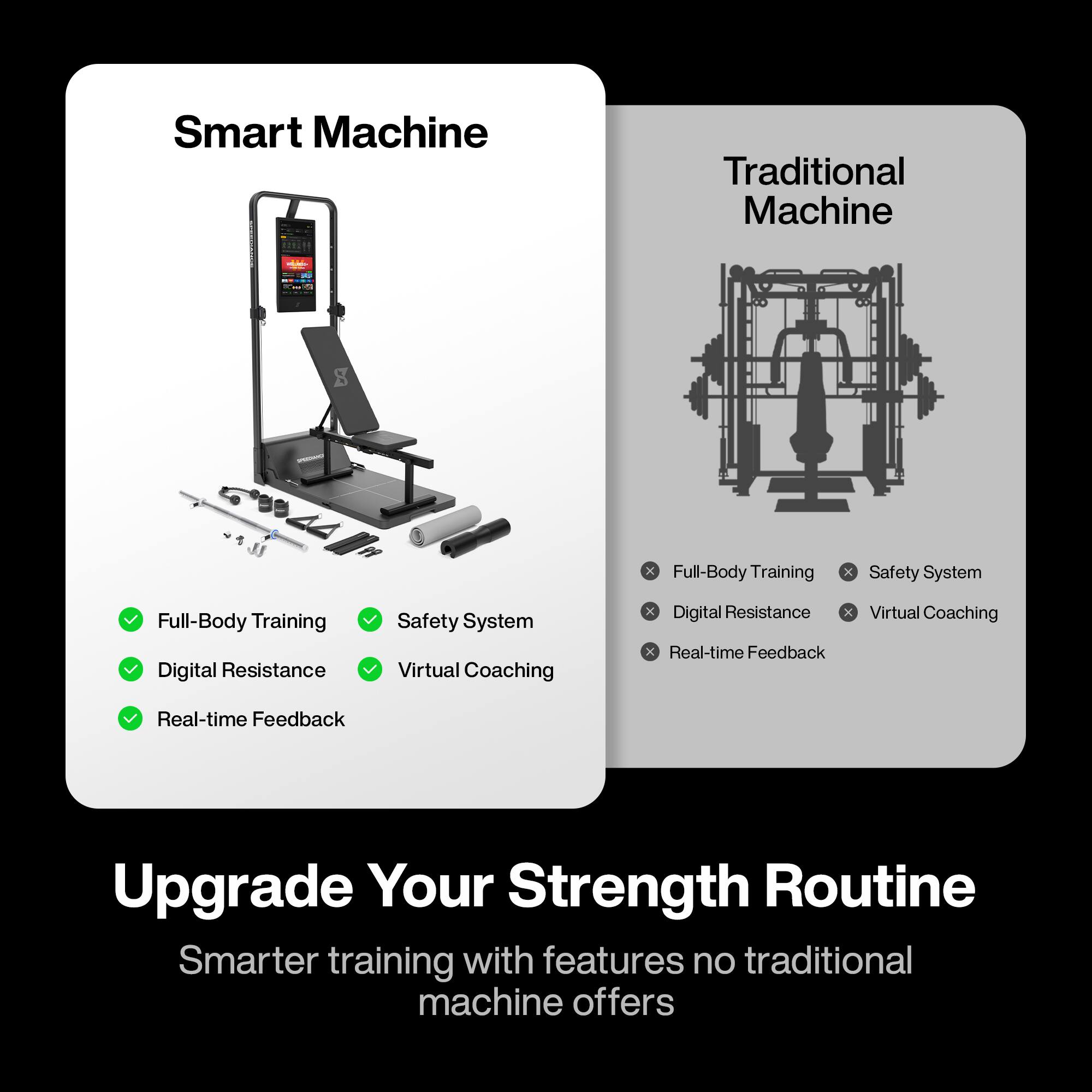 Smart Machine  
- Full-Body Training  
- Safety System  
- Digital Resistance  
- Virtual Coaching  
- Real-time Feedback  

Traditional Machine  
- Full-Body Training  
- Safety System  
- Digital Resistance  
- Virtual Coaching  
- Real-time Feedback  

Upgrade Your Strength Routine  
Smarter training with features no traditional machine offers
