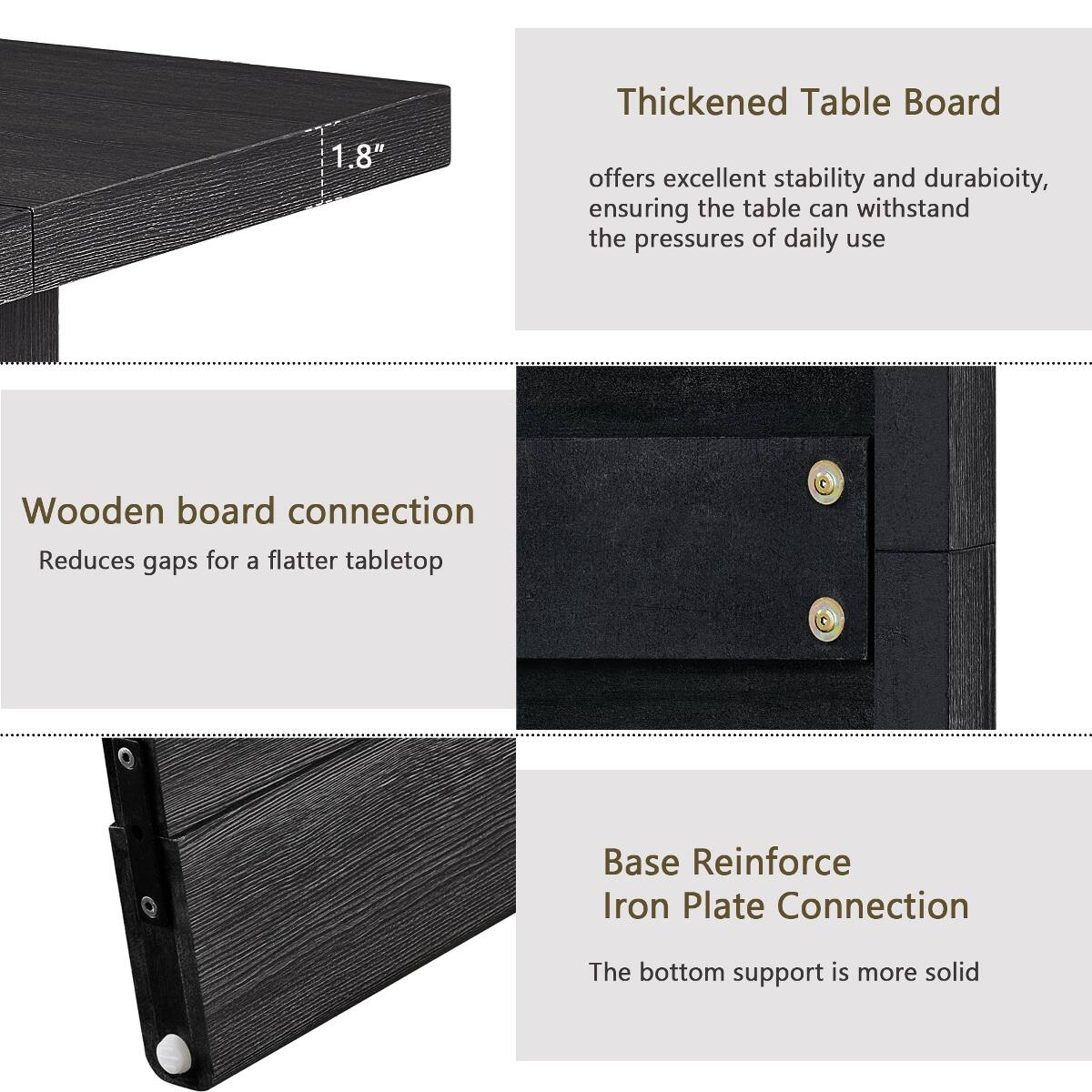 1.8"  
Thickened Table Board offers excellent stability and durability, ensuring the table can withstand the pressures of daily use  
Wooden board connection  
Reduces gaps for a flatter tabletop  
Base Reinforce Iron Plate Connection  
The bottom support is more solid