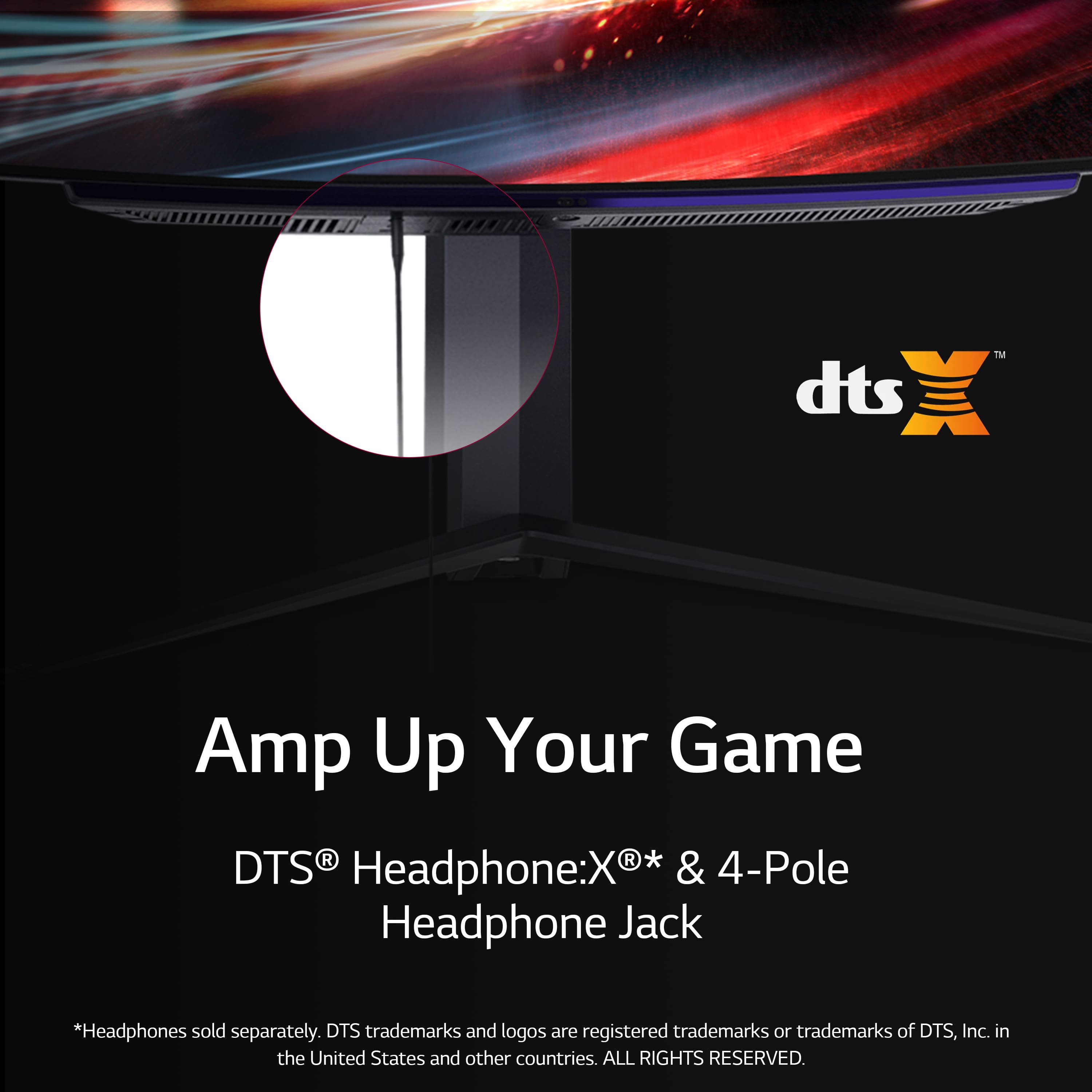 TM dts Amp Up Your Game DTS R Headphone:X* & 4-Pole Headphone Jack *Headphones sold separately. DTS trademarks and logos are registered trademarks or trademarks of DTS, Inc. in the United States and other countries. ALL RIGHTS RESERVED.