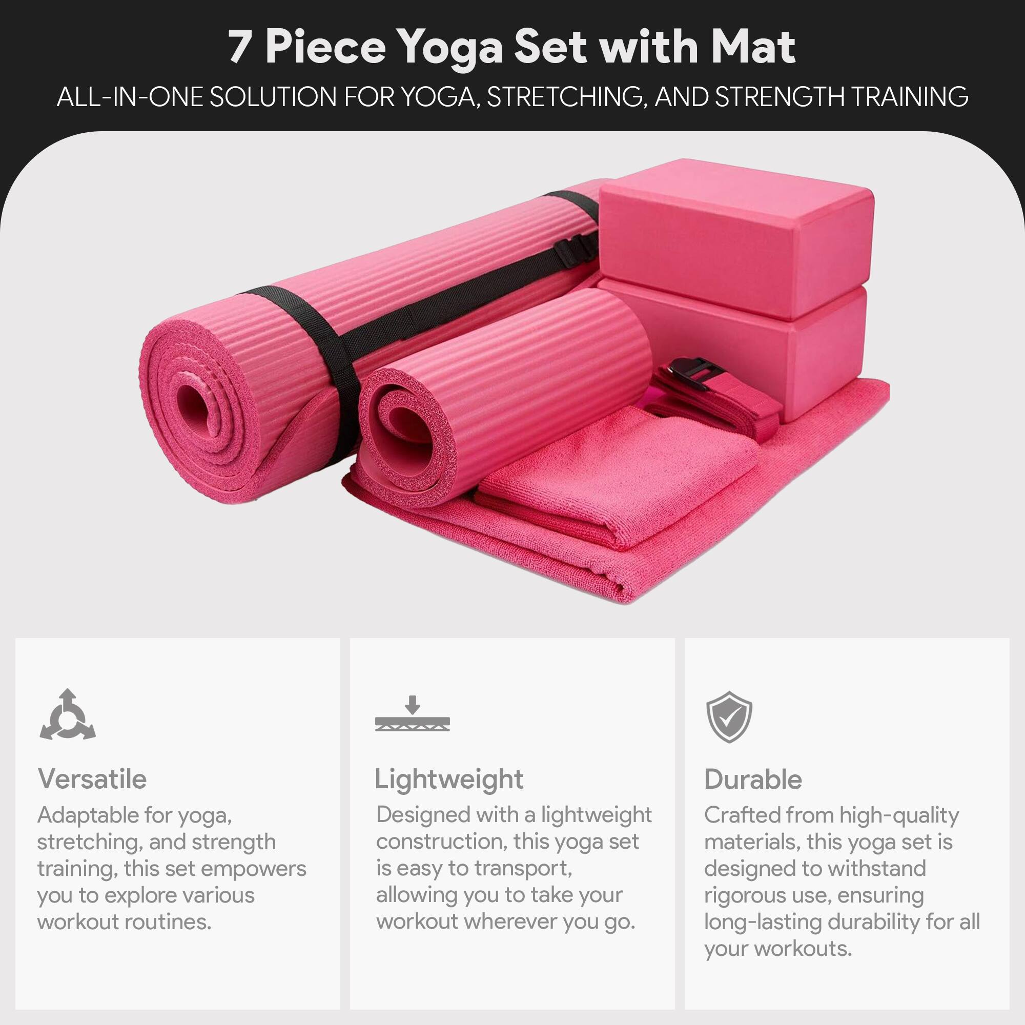 7 Piece Yoga Set with Mat  
ALL-IN-ONE SOLUTION FOR YOGA, STRETCHING, AND STRENGTH TRAINING  

Versatile  
Adaptable for yoga, stretching, and strength training, this set empowers you to explore various workout routines.  

Lightweight  
Designed with a lightweight construction, this yoga set is easy to transport, allowing you to take your workout wherever you go.  

Durable  
Crafted from high-quality materials, this yoga set is designed to withstand rigorous use, ensuring long-lasting durability for all your workouts.