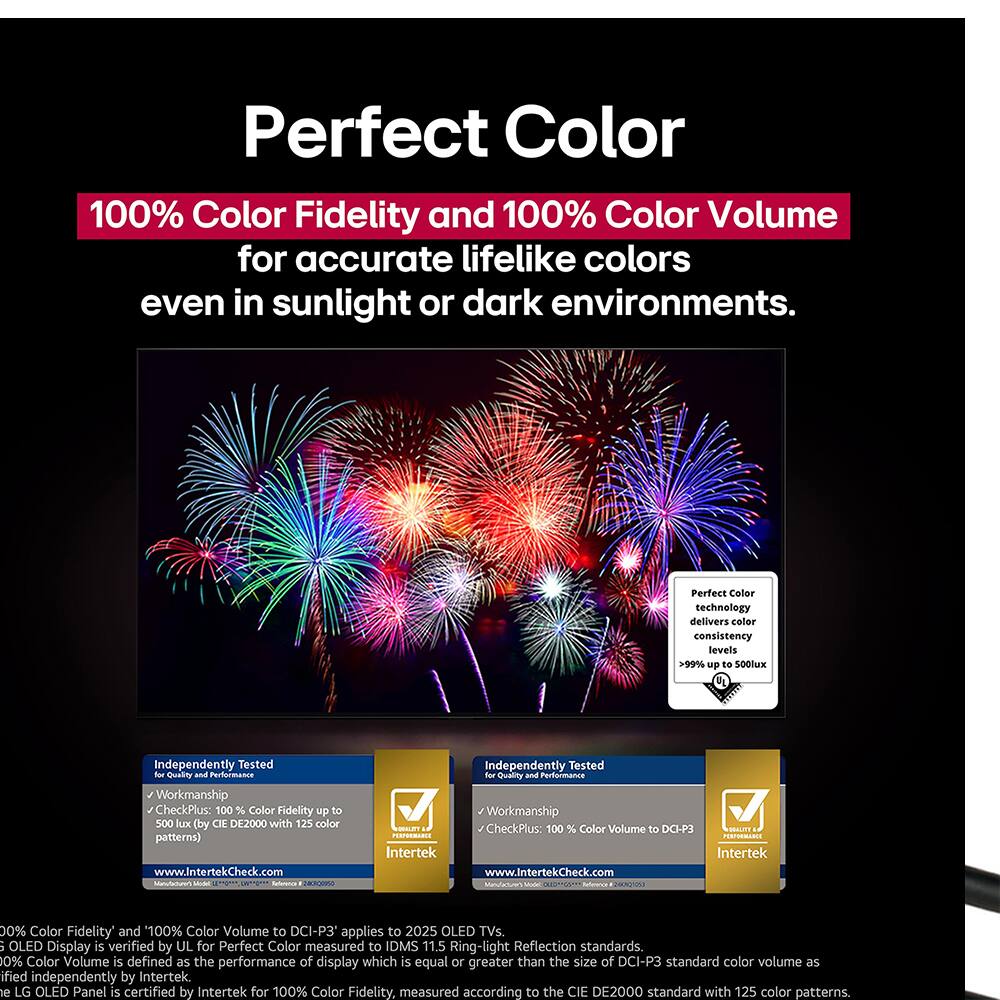 Perfect Color

100% Color Fidelity and 100% Color Volume for accurate lifelike colors even in sunlight or dark environments.

Perfect Color technology delivers color consistency levels >99% up to 500lux

Independently Tested for Quality and Performance Workmanship

CheckPlus: 100% Color Fidelity up to 500 lux (by CIE DE2000 with 125 color patterns) www.IntertekCheck.com

Independently Tested for Quality and Performance Workmanship

SOALET CheckPlus: 100% Color Volume to DCI-P3

Intertek

www.IntertekCheck.com

0% Color Fidelity and 100% Color Volume to DCI-P3 applies to 2025 OLED TVs.

OLED Display is verified by UL for Perfect Color measured to IDMS 11.5 Ring-light Reflection standards.

0% Color Volume is defined as the performance of display which is equal or greater than the size of DCI-P3 standard color volume as defined independently by Intertek.

The LG OLED Panel is certified by Intertek for 100% Color Fidelity, measured according to