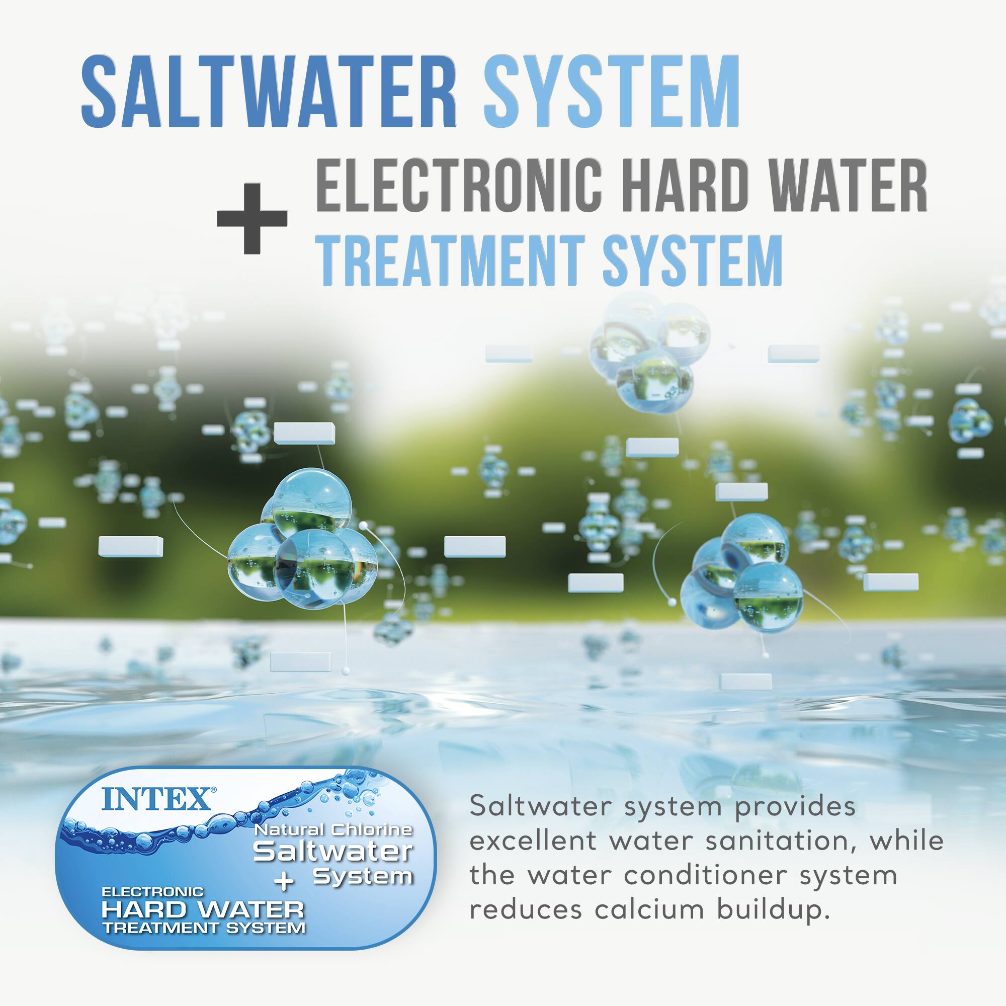 SALTWATER SYSTEM + ELECTRONIC HARD WATER TREATMENT SYSTEM

INTEX
Natural Chlorine Saltwater System + ELECTRONIC HARD WATER TREATMENT SYSTEM

Saltwater system provides excellent water sanitation, while the water conditioner system reduces calcium buildup.